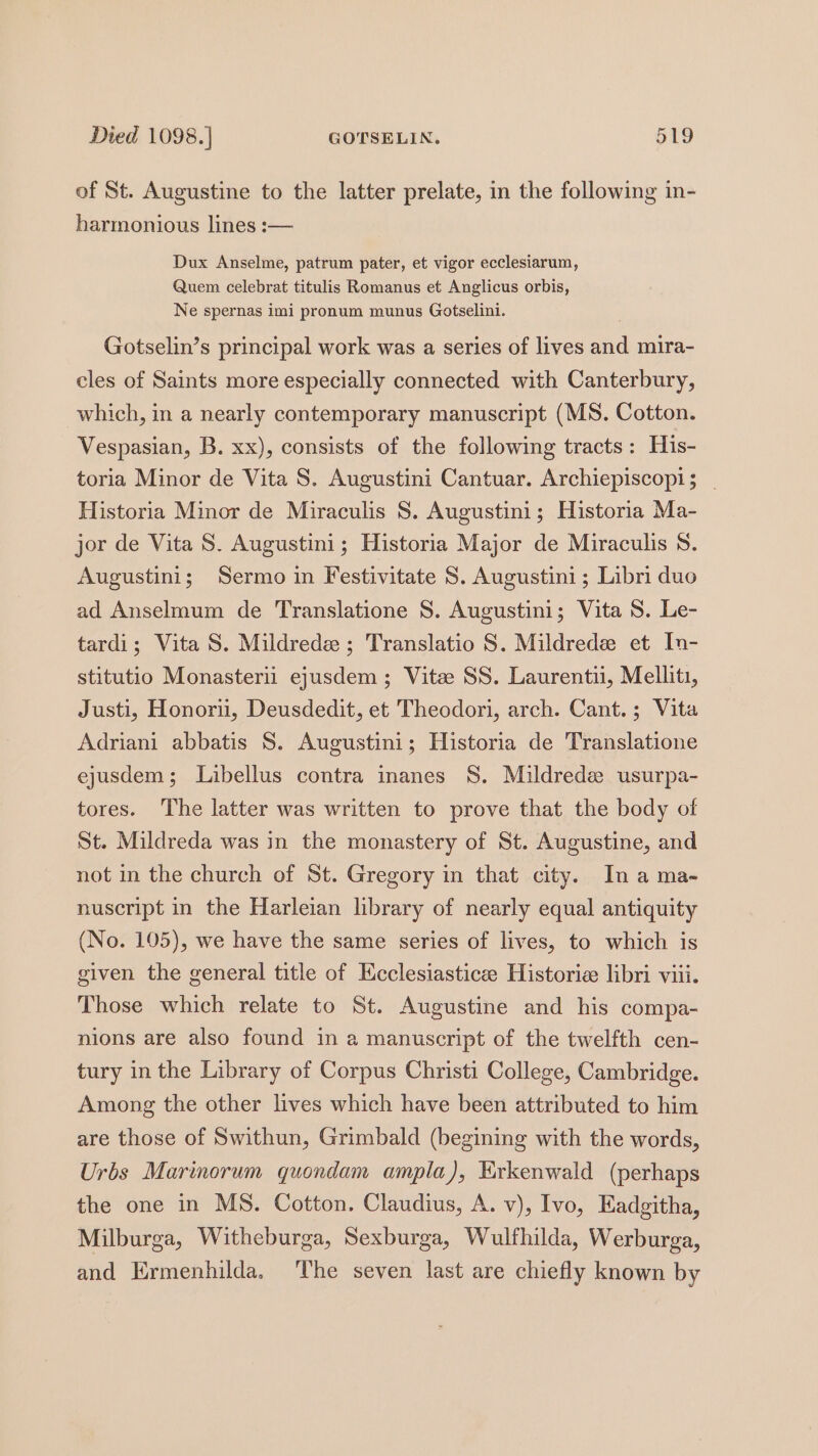 of St. Augustine to the latter prelate, in the following in- harmonious lines :— Dux Anselme, patrum pater, et vigor ecclesiarum, Quem celebrat titulis Romanus et Anglicus orbis, Ne spernas imi pronum munus Gotselini. Gotselin’s principal work was a series of lives and mira- cles of Saints more especially connected with Canterbury, which, m a nearly contemporary manuscript (MS. Cotton. Vespasian, B. xx), consists of the following tracts: His- toria Minor de Vita S. Augustini Cantuar. Archiepiscopi; _ Historia Minor de Miraculis 8. Augustini; Historia Ma- jor de Vita S. Augustini; Historia Major de Miraculis 8. Augustini; Sermo in Festivitate 8S. Augustini; Libri duo ad Anselmum de Translatione S. Augustini; Vita 8. Le- tardi; Vita S. Mildrede; Translatio S. Mildrede et In- stitutio Monasterii ejusdem ; Vite SS. Laurentii, Melliti, Justi, Honorii, Deusdedit, et Theodori, arch. Cant.; Vita Adriani abbatis 8. Augustini; Historia de Translatione ejusdem; Libellus contra inanes 8. Mildred usurpa- tores. The latter was written to prove that the body of St. Mildreda was in the monastery of St. Augustine, and not in the church of St. Gregory in that city. In a ma- nuscript in the Harleian library of nearly equal antiquity (No. 105), we have the same series of lives, to which is given the general title of Ecclesiasticee Historie libri viii. Those which relate to St. Augustine and his compa- nions are also found in a manuscript of the twelfth cen- tury in the Library of Corpus Christi College, Cambridge. Among the other lives which have been attributed to him are those of Swithun, Grimbald (begining with the words, Urbs Marinorum quondam ampla), Kirkenwald (perhaps the one in MS. Cotton. Claudius, A. v), Ivo, Eadgitha, Milburga, Witheburga, Sexburga, Wulfhilda, Werburga, and Ermenhilda, ‘The seven last are chiefly known by
