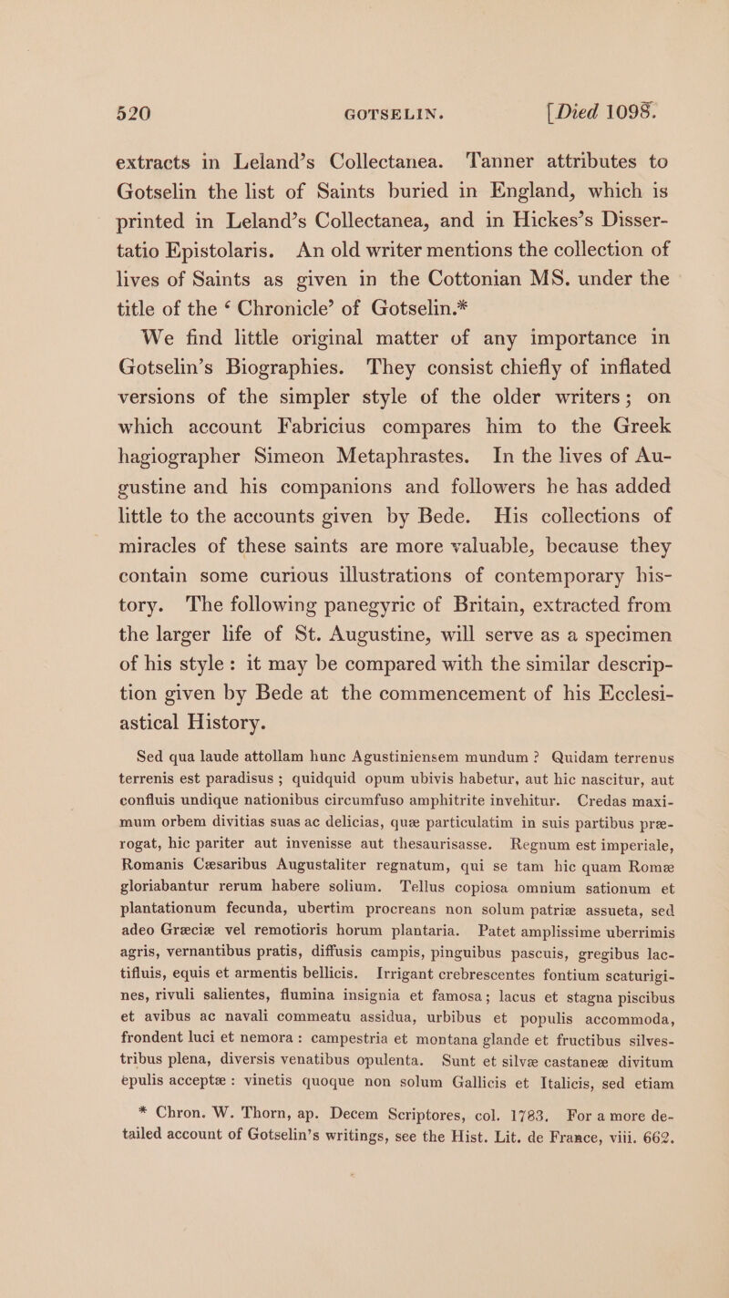 extracts in Leland’s Collectanea. Tanner attributes to Gotselin the list of Saints buried in England, which is printed in Leland’s Collectanea, and in Hickes’s Disser- tatio Epistolaris. An old writer mentions the collection of lives of Saints as given in the Cottonian MS. under the title of the ‘ Chronicle’ of Gotselin.* We find little original matter of any importance in Gotselin’s Biographies. They consist chiefly of inflated versions of the simpler style of the older writers; on which account Fabricius compares him to the Greek hagiographer Simeon Metaphrastes. In the lives of Au- gustine and his companions and followers he has added little to the accounts given by Bede. His collections of miracles of these saints are more valuable, because they contain some curious illustrations of contemporary his- tory. The following panegyric of Britain, extracted from the larger life of St. Augustine, will serve as a specimen of his style: 1t may be compared with the similar descrip- tion given by Bede at the commencement of his Ecclesi- astical History. Sed qua laude attollam hunc Agustiniensem mundum? Quidam terrenus terrenis est paradisus ; quidquid opum ubivis habetur, aut hic nascitur, aut confluis undique nationibus circumfuso amphitrite invehitur. Credas maxi- mum orbem divitias suas ac delicias, que particulatim in suis partibus pre- rogat, hic pariter aut invenisse aut thesaurisasse. Regnum est imperiale, Romanis Cesaribus Augustaliter regnatum, qui se tam hic quam Rome gloriabantur rerum habere solium. Tellus copiosa omnium sationum et plantationum fecunda, ubertim procreans non solum patrie assueta, sed adeo Greciz vel remotioris horum plantaria. Patet amplissime uberrimis agris, vernantibus pratis, diffusis campis, pinguibus pascuis, gregibus lac- tifluis, equis et armentis bellicis. Irrigant crebrescentes fontium scaturigi- nes, rivuli salientes, flumina insignia et famosa; lacus et stagna piscibus et avibus ac navali commeatu assidua, urbibus et populis accommoda, frondent luci et nemora: campestria et montana glande et fructibus silves- tribus plena, diversis venatibus opulenta. Sunt et silve castanee divitum epulis accept : vinetis quoque non solum Gallicis et Italicis, sed etiam * Chron. W. Thorn, ap. Decem Scriptores, col. 1783. For amore de- tailed account of Gotselin’s writings, see the Hist. Lit. de France, viii. 662.
