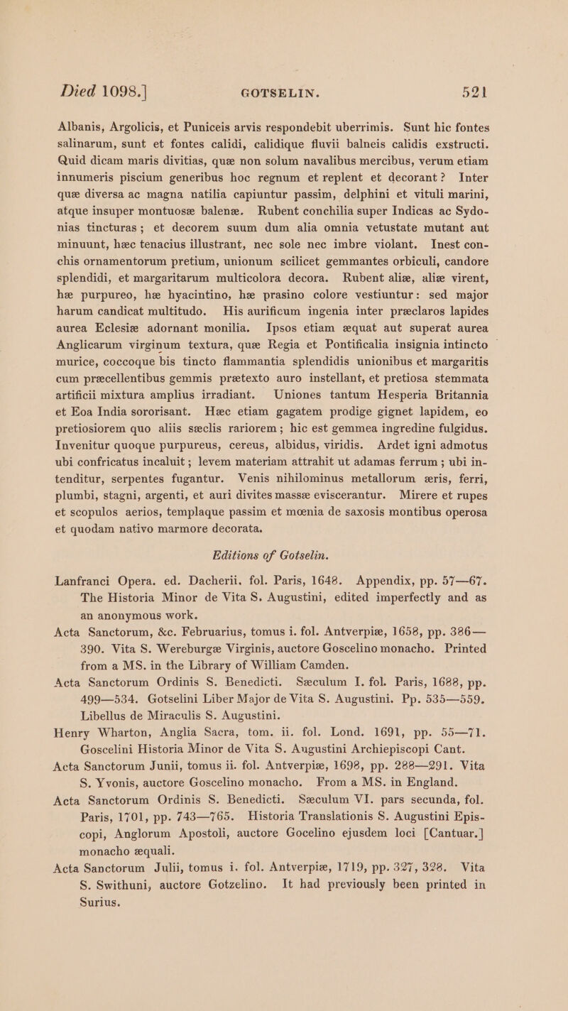 Albanis, Argolicis, et Puniceis arvis respondebit uberrimis. Sunt hic fontes salinarum, sunt et fontes calidi, calidique fluvii balneis calidis exstructi. Quid dicam maris divitias, que non solum navalibus mercibus, verum etiam innumeris piscium generibus hoc regnum et replent et decorant? Inter que diversa ac magna natilia capiuntur passim, delphini et vituli marini, atque insuper montuose balenze. Rubent conchilia super Indicas ac Sydo- nias tincturas; et decorem suum dum alia omnia vetustate mutant aut minuunt, hec tenacius illustrant, nec sole nec imbre violant. Inest con- chis ornamentorum pretium, unionum scilicet gemmantes orbiculi, candore splendidi, et margaritarum multicolora decora. Rubent aliz, aliz virent, he purpureo, he hyacintino, he prasino colore vestiuntur: sed major harum candicat multitudo. His aurificum ingenia inter preclaros lapides aurea Eclesiz adornant monilia. Ipsos etiam equat aut superat aurea Anglicarum virginum textura, que Regia et Pontificalia insignia intincto ~ murice, coccoque bis tincto flammantia splendidis unionibus et margaritis cum precellentibus gemmis preetexto auro instellant, et pretiosa stemmata artificii mixtura amplius irradiant. Uniones tantum Hesperia Britannia et Eoa India sororisant. Hec etiam gagatem prodige gignet lapidem, eo pretiosiorem quo aliis seclis rariorem; hic est gemmea ingredine fulgidus. Invenitur quoque purpureus, cereus, albidus, viridis. Ardet igni admotus ubi confricatus incaluit ; levem materiam attrahit ut adamas ferrum ; ubi in- tenditur, serpentes fugantur. Venis nihilominus metallorum eris, ferri, plumbi, stagni, argenti, et auri divites masse eviscerantur. Mirere et rupes et scopulos aerios, templaque passim et moenia de saxosis montibus operosa et quodam nativo marmore decorata. Editions of Gotselin. Lanfranci Opera. ed. Dacherii. fol. Paris, 1648. Appendix, pp. 57—67. The Historia Minor de Vita S. Augustini, edited imperfectly and as an anonymous work. Acta Sanctorum, &amp;c. Februarius, tomus i. fol. Antverpiz, 1658, pp. 386— 390. Vita S. Wereburge Virginis, auctore Goscelino monacho. Printed from a MS. in the Library of William Camden. Acta Sanctorum Ordinis S. Benedicti. Szculum I. fol. Paris, 1688, pp. 499—534. Gotselini Liber Major de Vita S. Augustini. Pp. 535—559. Libellus de Miraculis S. Augustini. Henry Wharton, Anglia Sacra, tom. ii. fol. Lond. 1691, pp. 55—71. Goscelini Historia Minor de Vita S. Augustini Archiepiscopi Cant. Acta Sanctorum Junii, tomus ii. fol. Antverpie, 1698, pp. 288—291. Vita S. Yvonis, auctore Goscelino monacho. From a MS. in England. Acta Sanctorum Ordinis 8. Benedicti. Szeculum VI. pars secunda, fol. Paris, 1701, pp. 743—765. Historia Translationis S. Augustini Epis- copi, Anglorum Apostoli, auctore Gocelino ejusdem loci [Cantuar.] monacho equali. Acta Sanctorum Julii, tomus i. fol. Antverpiz, 1719, pp. 327, 328. Vita S. Swithuni, auctore Gotzelino. It had previously been printed in Surius.