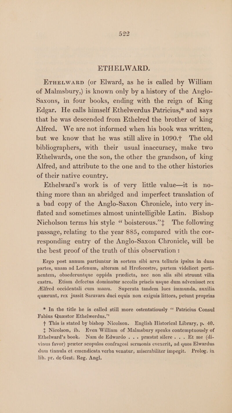 ETHELWARD. ErHELWARD (or Elward, as he is called by Wilham of Malmsbury,) is known only by a history of the Anglo- Saxons, in four books, ending with the reign of King Kdgar. He calls himself Ethelwerdus Patricius,* and says that he was descended from Ethelred the brother of king Alfred. We are not informed when his book was written, but we know that he was still alive in 1090.t The old bibliographers, with their usual inaccuracy, make two Kthelwards, one the son, the other the grandson, of king Alfred, and attribute to the one and to the other histories of their native country. Ethelward’s work is of very little value—it is no- thing more than an abridged and imperfect translation of a bad copy of the Anglo-Saxon Chronicle, into very in- flated and sometimes almost unintelligible Latin. Bishop Nicholson terms his style “ boisterous.”{ The following passage, relating to the year 885, compared with the cor- responding entry of the Anglo-Saxon Chronicle, will be the best proof of the truth of this observation : Ergo post annum partiuntur in sortem sibi arva telluris ipsius in duas partes, unam ad Lofenum, alteram ad Hrofecestre, partem videlicet perti- nentem, obsederuntque oppida predicta, nec non alia sibi struunt vilia castra. Etiam defectus dominatur accolis priscis usque dum advenisset rex /tlfred occidentali cum manu. Superata tandem lues immunda, auxilia querunt, rex jussit Saravara duci equis non exiguis littora, petunt proprias * In the title he is called still more ostentatiously ‘‘ Patricius Consul Fabius Questor Ethelwerdus.”’ t+ This is stated by bishop Nicolson. English Historical Library, p. 40. t Nicolson, ib. Even William of Malmsbury speaks contemptuously of Ethelward’s book. Nam de Edwardo . .. prestat silere. . . Et me (di- vinus favor) preter scopulos confragosi sermonis evexerit, ad quos Elwardus dum tinnula et emendicata verba venatur, miserabiliter impegit. Prolog. in lib. pr. de Gest., Reg. Angl.