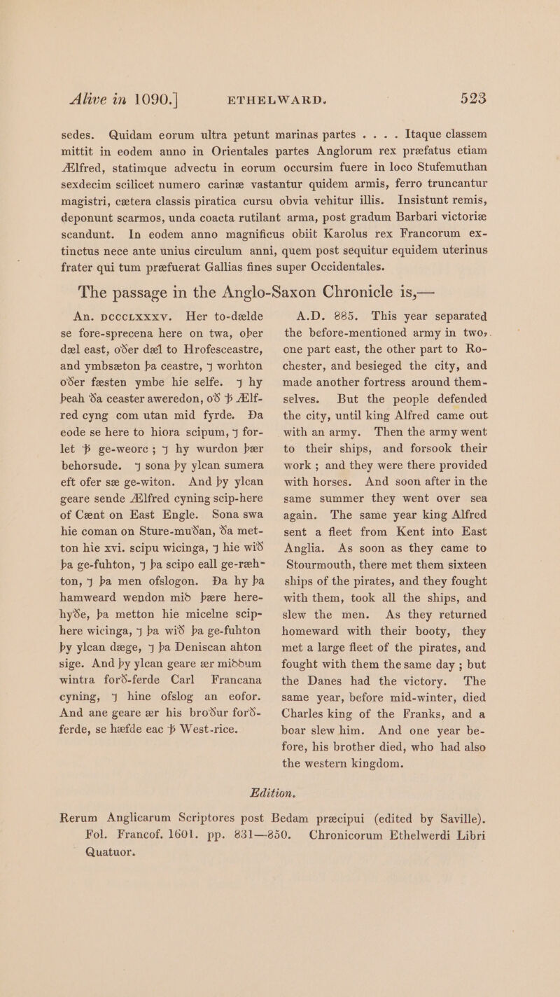 sedes. Quidam eorum ultra petunt marinas partes . . . . Itaque classem mittit in eodem anno in Orientales partes Anglorum rex prefatus etiam Elfred, statimque advectu in eorum occursim fuere in loco Stufemuthan sexdecim scilicet numero carine vastantur quidem armis, ferro truncantur magistri, cetera classis piratica cursu obvia vehitur illis. Insistunt remis, deponunt scarmos, unda coacta rutilant arma, post gradum Barbari victorize scandunt. In eodem anno magnificus obiit Karolus rex Francorum ex- tinctus nece ante unius circulum anni, quem post sequitur equidem uterinus An. pecctxxxv. Her to-delde se fore-sprecena here on twa, ober del east, oSer del to Hrofesceastre, and ymbseeton ba ceastre, j worhton oder festen ymbe hie selfe. 7 hy beah Sa ceaster aweredon, 08 ‘6 Alf- red cyng com utan mid fyrde. Da eode se here to hiora scipum, 4 for- let ‘6 ge-weorc; J hy wurdon ber behorsude. ‘j sona by ylcan sumera eft ofer se ge-witon. And by ylcan geare sende Ailfred cyning scip-here of Cent on East Engle. Sona swa hie coman on Sture-mu%an, Sa met- ton hie xvi. scipu wicinga, J hie wid ba ge-fuhton, ¥ ba scipo eall ge-reeh- ton, J ba men ofslogon. Da hy ba hamweard wendon mid bere here- hyde, ba metton hie micelne scip- here wicinga, j ba wid ba ge-fuhton by ylcan dege, j ba Deniscan ahton sige. And py ylcan geare er midoum wintra ford-ferde Carl Francana cyning, Jj hine ofslog an eofor. And ane geare er his broSur fors- ferde, se hefde eac West-rice. A.D. 885. This year separated the before-mentioned army in twos. one part east, the other part to Ro- chester, and besieged the city, and made another fortress around them- selves. But the people defended the city, until king Alfred came out to their ships, and forsook their work ; and they were there provided with horses. And soon after in the same summer they went over sea again. The same year king Alfred sent a fleet from Kent into East Anglia. As soon as they came to Stourmouth, there met them sixteen ships of the pirates, and they fought with them, took all the ships, and slew the men. As they returned homeward with their booty, they met a large fleet of the pirates, and fought with them the same day ; but the Danes had the victory. The same year, before mid-winter, died Charles king of the Franks, and a boar slew him. And one year be- fore, his brother died, who had also the western kingdom. Fol. ~ Quatuor. Chronicorum Ethelwerdi Libri