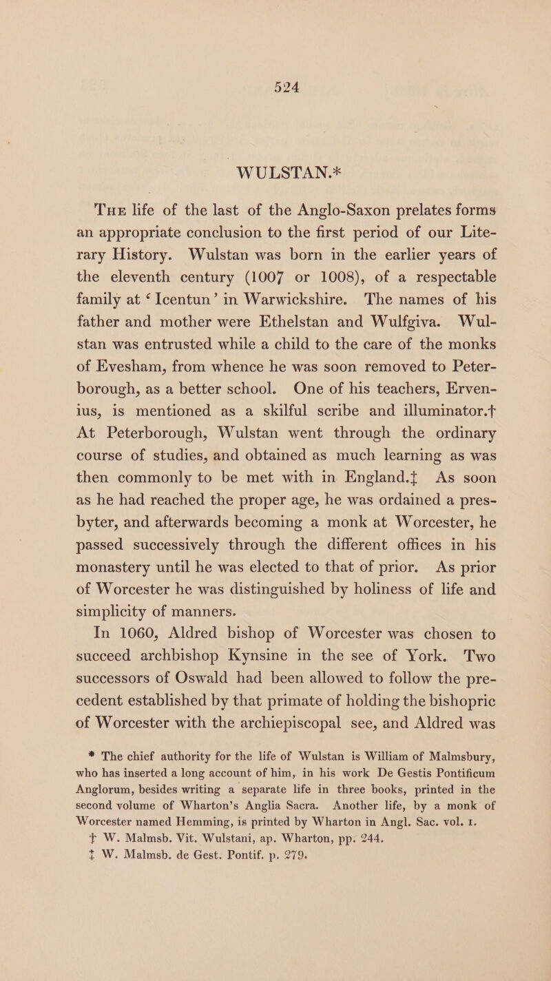 -WULSTAN.* Tue life of the last of the Anglo-Saxon prelates forms an appropriate conclusion to the first period of our Lite- rary History. Wulstan was born in the earlier years of the eleventh century (1007 or 1008), of a respectable family at ‘ Icentun’ in Warwickshire. The names of his father and mother were Ethelstan and Wulfgiva. Wul- stan was entrusted while a child to the care of the monks of Evesham, from whence he was soon removed to Peter- borough, as a better school. One of his teachers, Erven- lus, 1s mentioned as a skilful scribe and illuminator.t At Peterborough, Wulstan went through the ordinary course of studies, and obtained as much learning as was then commonly to be met with in England.t As soon as he had reached the proper age, he was ordained a pres- byter, and afterwards becoming a monk at Worcester, he passed successively through the different offices in his monastery until he was elected to that of prior. As prior of Worcester he was distinguished by holiness of life and simplicity of manners. In 1060, Aldred bishop of Worcester was chosen to succeed archbishop Kynsine in the see of York. Two successors of Oswald had been allowed to follow the pre- cedent established by that primate of holding the bishopric of Worcester with the archiepiscopal see, and Aldred was * The chief authority for the life of Wulstan is William of Malmsbury, who has inserted a long account of him, in his work De Gestis Pontificum Anglorum, besides writing a separate life in three books, printed in the second volume of Wharton’s Anglia Sacra. Another life, by a monk of Worcester named Hemming, is printed by Wharton in Angl. Sac. vol. 1. + W. Malmsb. Vit. Wulstani, ap. Wharton, pp. 244.