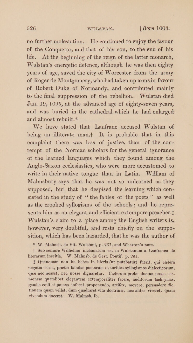 no further molestation. He continued to enjoy the favour of the Conqueror, and that of his son, to the end of his life. At the beginning of the reign of the latter monarch, Wulstan’s energetic defence, although he was then eighty years of age, saved the city of Worcester from the army of Roger de Montgomery, who had taken up arms in favour of Robert Duke of Normandy, and contributed mainly to the final suppression of the rebellion. Wulstan died Jan. 19, 1095, at the advanced age of eighty-seven years, and was buried in the cathedral which he had enlarged: and almost rebuilt.* We have stated that Lanfranc accused Wulstan of being an illiterate man.t It is probable that in this complaint there was less of justice, than of the con- tempt of the Norman scholars for the general ignorance of the learned languages which they found among the Anglo-Saxon ecclesiastics, who were more accustomed to write in their native tongue than in Latin. William of Malmsbury says that he was not so unlearned as they supposed, but that he despised the learning which con- sisted in the study of “the fables of the poets” as well as the crooked syllogisms of the schools; and he repre- sents him as an elegant and efficient extempore preacher.f Wulstan’s claim to a place among the English writers 1s, however, very doubtful, and rests chiefly on the suppo- sition, which has been hazarded, that he was the author of * W. Malmsb. de Vit. Wulstani, p. 267, and Wharton’s note. + Sub seniore Willielmo inclamatum est in Wulstanum a Lanfranco de literarum inscitia. W. Malmsb. de Gest. Pontif. p. 281. t Quanquam non ita hebes in literis (ut putabatur) fuerit, qui cetera negotia sciret, preter fabulas poetarum et tortiles syllogismos dialecticorum, que nec nosset, nec nosse dignaretur. Czterum probe doctus posse ser- monem quamlibet elegantem extemporaliter facere, auditorum lachrymas, gaudia coeli et poenas inferni proponendo, artifex, movere, persuadere dic. tionem quam vellet, dum quadraret vita doctrine, nec aliter viveret, quam vivendum doceret. W. Malmsb. ib.
