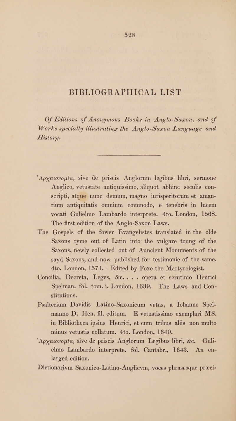 BIBLIOGRAPHICAL LIST Of Editions of Anonymous Books in Anglo-Saxon, and of Works specially illustrating the Anglo-Saxon Language and ENistory. Apyatovouia, sive de priscis Anglorum legibus libri, sermone Anglico, vetustate antiquissimo, aliquot abhinc seculis con- scripti, atque nune demum, magno iurisperitorum et aman- tium antiquitatis omnium commodo, e tenebris in lucem vocati Gulielmo Lambardo interprete. 4to. London, 1568. The first edition of the Anglo-Saxon Laws. The Gospels of the fower Evangelistes translated in the olde Saxons tyme out of Latin into the vulgare toung of the Saxons, newly collected out of Auncient Monuments of the sayd Saxons, and now published for testimonie of the same. Ato. London, 1571. Edited by Foxe the Martyrologist. Concilia, Decreta, Leges, &c... . opera et scrutinio Henrici Spelman. fol. tom. i. London, 1639. The Laws and Con- stitutions. Psaltertum Davidis Latino-Saxonicum vetus, a Iohanne Spel- manno D. Hen. fil. editum. E vetustissimo exemplari MS. in Bibliotheca ipsius Henrici, et cum tribus aliis non multo minus vetustis collatum. 4to. London, 1640. ’Apxatovopéa, sive de priscis Anglorum Legibus libri, &c. Guli- elmo Lambardo interprete. fol. Cantabr.. 1643. An en- larged edition. Dictionarivm Saxonico- Latino-Anglicvm, voces phrasesque preci-