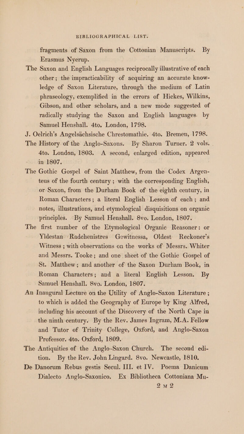 fragments of Saxon from the Cottonian Manuscripts. By Erasmus Nyerup. The Saxon and English Languages reciprocally illustrative of each other; the impracticability of acquiring an accurate know- ledge of Saxon Literature, through the medium of Latin phraseology, exemplified in the errors of Hickes, Wilkins, Gibson, and other scholars, and a new mode suggested of radically studying the Saxon and English languages. by Samuel Henshall. 4to. London, 1798. J. Oelrich’s Angelsachsische Chrestomathie. 4to. Bremen, 1798. The History of the Anglo-Saxons. By Sharon Turner. 2 vols. . 4to. London, 1803. A second, enlarged edition, appeared in 1807. | The Gothic Gospel of Saint Matthew, from the Codex Argen- teus of the fourth century ; with the corresponding English, or Saxon, from the Durham Book of the eighth century, in Roman Characters; a literal English Lesson of each; and notes, illustrations, and etymological disquisitions on organic principles. “By Samuel Henshall. 8vo. London, 1807. The first number of the Etymological Organic Reasoner: or Yidestan -Radchenistres Gewitnessa, Oldest Reckoner’s Witness ; with observations on the works of Messrs. Whiter and Messrs. Tooke; and one sheet of the Gothic Gospel of St. Matthew; and another of the Saxon Durham Book, in Roman Characters; and a literal English Lesson. By Samuel Henshall. Svo. London, 1807. An Inaugural Lecture on the Utility of Anglo-Saxon Literature ; to which is added the Geography of Europe by King Alfred, including his account of the Discovery of the North Cape in the ninth century. By the Rev. James Ingram, M.A. Fellow and Tutor of Trinity College, Oxford, and Anglo-Saxon Professor. 4to. Oxford, 1809. The Antiquities of the Anglo-Saxon Church. The second edi- tion. By the Rev. John Lingard. 8vo. Newcastle, 1810. De Danorum Rebus gestis Secul. III. et IV. Poema Danicum Dialecto Anglo-Saxonico. Ex Bibliotheca Cottoniana Mu- 2m 2