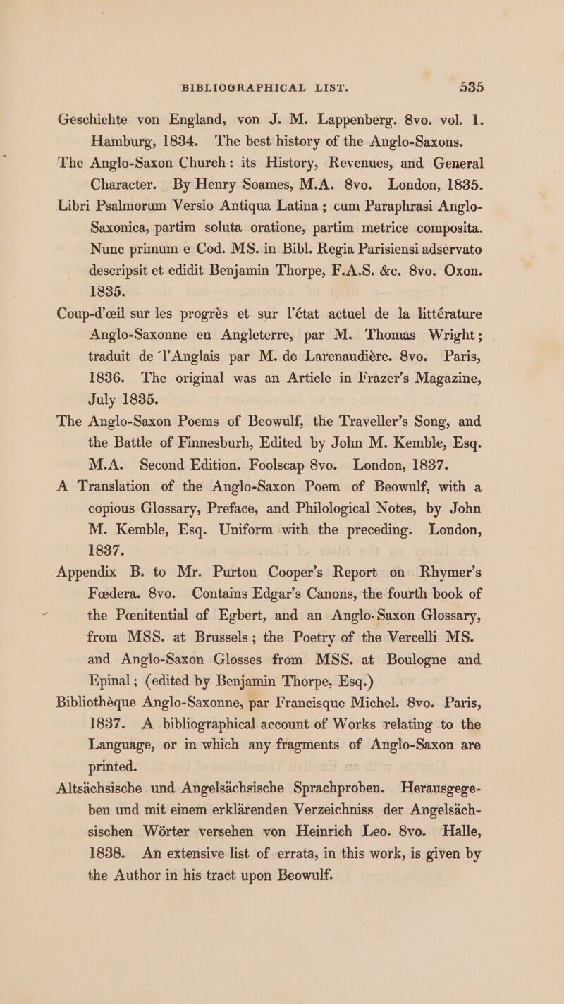 Geschichte von England, von J. M. Lappenberg. 8vo. vol. 1. Hamburg, 1834. The best history of the Anglo-Saxons. The Anglo-Saxon Church: its History, Revenues, and General Character. By Henry Soames, M.A. 8vo. London, 1835. Libri Psalmorum Versio Antiqua Latina ; cum Paraphrasi Anglo- Saxonica, partim soluta oratione, partim metrice composita. Nunc primum e Cod. MS. in Bibl. Regia Parisiensi adservato descripsit et edidit Benjamin Thorpe, F.A.S. &amp;c. 8vo. Oxon. 1835. Coup-d’eil sur les progrés et sur l’état actuel de la littérature Anglo-Saxonne en Angleterre, par M. Thomas Wright; traduit de l’Anglais par M. de Larenaudiére. 8vo. Paris, 1836. The original was an Article in Frazer’s Magazine, July 1835. The Anglo-Saxon Poems of Beowulf, the Traveller’s Song, and the Battle of Finnesburh, Edited by John M. Kemble, Esq. M.A. Second Edition. Foolscap 8vo. London, 1837. A Translation of the Anglo-Saxon Poem of Beowulf, with a copious Glossary, Preface, and Philological Notes, by John M. Kemble, Esq. Uniform with the preceding. London, 1837. Appendix B. to Mr. Purton Cooper’s Report on fe? s Foedera. 8vo. Contains Edgar’s Canons, the fourth book of ‘ the Peenitential of Egbert, and an Anglo-Saxon Glossary, from MSS. at Brussels; the Poetry of the Vercelli MS. and Anglo-Saxon Glosses from MSS. at Boulogne and Epinal ; (edited by Benjamin Thorpe, Esq.) Bibliothéque Anglo-Saxonne, par Francisque Michel. 8vo. Paris, 1837. A bibliographical account of Works relating to the Language, or in which any fragments of Anglo-Saxon are printed. Altsachsische und Angelsachsische ep ae Herausgege- ben und mit einem erklarenden Verzeichniss der Angelsach- sischen Worter versehen von Heinrich Leo. 8vo. Halle, 1838. An extensive list of errata, in this work, is given by the Author in his tract upon Beowulf.