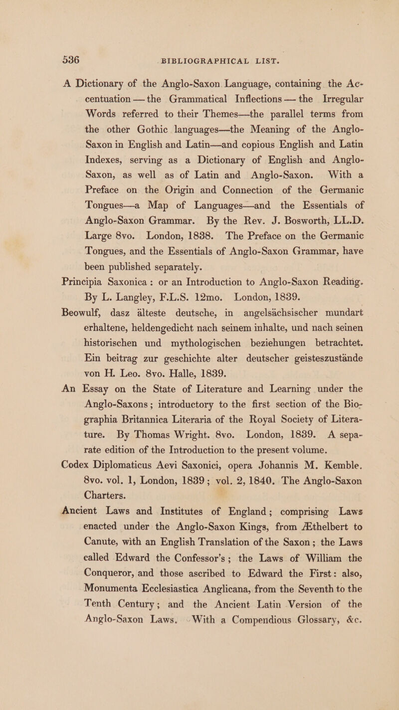 A Dictionary of the Anglo-Saxon. Language, containing the Ac- centuation —the Grammatical Inflections the Irregular Words referred to their Themes—the parallel terms from the other Gothic languages—the Meaning of the Anglo- Saxon in English and Latin—and copious English and Latin Indexes, serving as a Dictionary of English and Anglo- Saxon, as well as of Latin and Anglo-Saxon. With a Preface on the Origin and Connection of the Germanic Tongues—a Map of Languages—and the Essentials of Anglo-Saxon Grammar. By the Rev. J. Bosworth, LL.D. Large 8vo. London, 1838. The Preface on the Germanic Tongues, and the Essentials of Anglo-Saxon Grammar, have been published separately. Principia Saxonica: or an Introduction to Anglo-Saxon Reading. By L. Langley, F.L.S. 12mo. London, 1839. Beowulf, dasz alteste deutsche, in angelsachsischer mundart erhaltene, heldengedicht nach seinem inhalte, und nach seinen historischen und mythologischen beziehungen betrachtet. Ein beitrag zur geschichte alter deutscher geisteszustande von H. Leo. 8vo. Halle, 1839. An Essay on the State of Literature and Learning under the Anglo-Saxons ; introductory to the first section of the Bio- graphia Britannica Literaria of the Royal Society of Litera- ture. By Thomas Wright. 8vo. London, 18389. A sepa- rate edition of the Introduction to the present volume. Codex Diplomaticus Aevi Saxonici, opera Johannis M. Kemble. 8vo. vol. 1, London, 1839; vol. 2, 1840. The Anglo-Saxon Charters. , Ancient Laws and Institutes of England; comprising Laws enacted under the Anglo-Saxon Kings, from Ethelbert to Canute, with an English Translation of the Saxon; the Laws called Edward the Confessor’s; the Laws of William the Conqueror, and those ascribed to Edward the First: also, Monumenta Ecclesiastica Anglicana, from the Seventh to the Tenth Century; and the Ancient Latin Version of the Anglo-Saxon Laws. . With a Compendious Glossary, &amp;c.