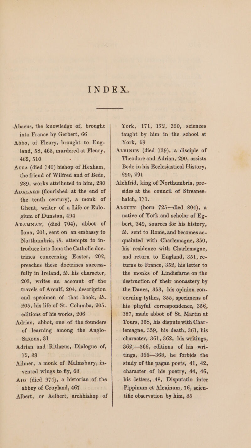 Abacus, the knowledge of, brought into France by Gerbert, 66 Abbo, of Fleury, brought to Eng- land, 58, 465, murdered at Fleury, 465, 510 : Acca (died 740) bishop of Hexham, the friend of Wilfred and of Bede, 289, works attributed to him, 290 ADALARD (flourished at the end of the tenth century), a monk of Ghent, writer of a Life or Eulo- gium of Dunstan, 494 ApAMNAN, (died 704), abbot of Iona, 201, sent on an embassy to Northumbria, 74. attempts to in- troduce into Iona the Catholic doc- trines concerning Easter, 202, preaches these doctrines success- fully in Ireland, 7d. his character, 203, writes an account of the travels of Arculf, 204, description and specimen of that book, 7b. 205, his life of St. Columba, 205. editions of his works, 206 Adrian, abbot, one of the founders of learning among the Anglo- Saxons, 31 Adrian and Ritheus, Dialogue of, 75, 89 Ailmer, a monk of Malmsbury, in- vented wings to fly, 68 Azo (died 974), a historian of the abbey of Croyland, 467 Albert, or Aelbert, archbishop of York, 171, 172, 350, sciences taught by him in the school at York, 69 A.Binus (died 739), a disciple of Theodore and Adrian, 290, assists Bede in his Ecclesiastical History, 290, 291 Alchfrid, king of Northumbria, pre- sides at the council of Streanes- halch, 171. Aucurin (born 725—died 804), a native of York and scholar of Eg- bert, 349, sources for his history, 76. sent to Rome, and becomes ac- quainted with Charlemagne, 350, his residence with Charlemagne, and return to England, 351, re- turns to France, 352, his letter to the monks of Lindisfarne on the destruction of their monastery by the Danes, 353, his opinion con- ‘cerning tythes, 355, specimens of his playful correspondence, 356, 357, made abbot of St. Martin at Tours, 358, his dispute with Char- lemagne, 359, his death, 361, his character, 361, 362, his writings, 362,—366, editions of his wri- tings, 366—368, he forbids the study of the pagan poets, 41, 42, character of his poetry, 44, 46, his letters, 48, Disputatio inter Pippinum et Alcuinum, 76, scien- tific observation by him, 85