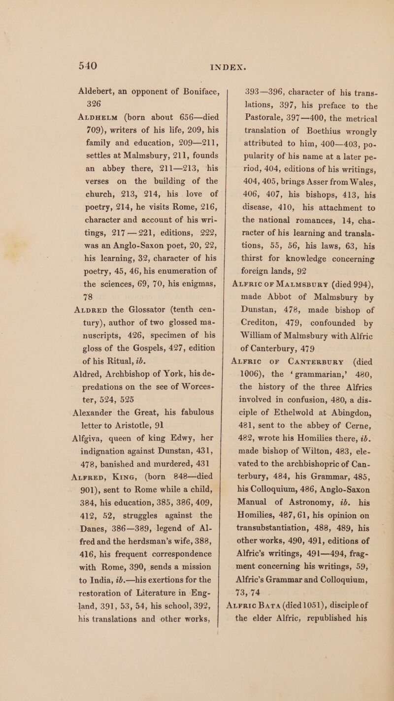 Aldebert, an opponent of Boniface, 326 ALDHELM (born about 656—died 709), writers of his life, 209, his family and education, 209—211, settles at Malmsbury, 211, founds an abbey there, 211—213, ‘his verses on the building of the church, 213, 214, his. love of poetry, 214, he visits Rome, 216, character and account of his wri- tings, 217— 221, editions, 222, was an Anglo-Saxon poet, 20, 22, his learning, 32, character of his poetry, 45, 46, his enumeration of the sciences, 69, 70, his enigmas, 78 AupRED the Glossator (tenth cen- tury), author of two glossed ma- nuscripts, 426, specimen of his gloss of the Gospels, 427, edition of his Ritual, 2d. Aldred, Archbishop of York, his de- predations on the see of Worces- ter, 524, 525 Alexander the Great, his fabulous letter to Aristotle, 91 Alfgiva, queen of king Edwy, her indignation against Dunstan, 431, 478, banished and murdered, 431 AuFrreD, Kine, (born 848—died 901), sent to Rome while a child, 384, his education, 385, 386, 409, 412, 52, struggles against the Danes, 386—389, legend of Al- fred and the herdsman’s wife, 388, 416, his frequent correspondence with Rome, 390, sends a mission to India, 7b.—his exertions for the restoration of Literature in Eng- land, 391, 53, 54, his school, 392, his translations and other works, 393—396, character of his trans- lations, 397, his preface to the Pastorale, 397—400, the metrical translation of Boethius wrongly attributed to him, 400—403, po- pularity of his name at a later pe- riod, 404, editions of his writings, 404, 405, brings Asser from Wales, 406, 407, his bishops, 413, his disease, 410, his attachment to the national romances, 14, cha- racter of his learning and transla- tions, 55, 56, his laws, 63, his thirst for knowledge concerning foreign lands, 92 AL¥Fric or MatmsBury (died 994), made Abbot of Malmsbury by Dunstan, 478, made bishop of Crediton, 479, confounded by William of Malmsbury with Alfric of Canterbury, 479 ALFRIC oF CANTERBURY (died 1006), the ‘grammarian,’ 480, the history of the three Alfrics involved in confusion, 480, a dis- ciple of Ethelwold at Abingdon, 481, sent to the abbey of Cerne, 482, wrote his Homilies there, id. made bishop of Wilton, 483, ele- vated to the archbishopric of Can- terbury, 484, his Grammar, 485, his Colloquium, 486, Anglo-Saxon Manual of Astronomy, 2d. his Homilies, 487,61, his opinion on transubstantiation, 488, 489, his other works, 490, 491, editions of Alfric’s writings, 491—494, frag- ment concerning his writings, 59, Alfric’s Grammar and Colloquium, 73,74 Aurric Bara (died 1051), disciple of the elder Alfric, republished his