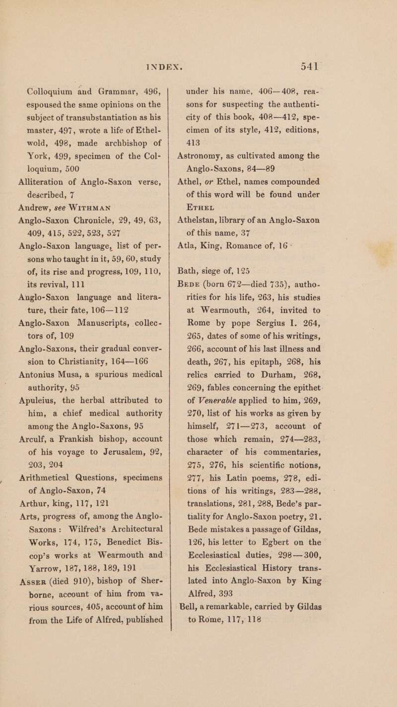 Colloquium and Grammar, 496, espoused the same opinions on the subject of transubstantiation as his master, 497, wrote a life of Ethel- wold, 498, made archbishop of York, 499, specimen of the Col- loquium, 500 Alliteration of Anglo-Saxon verse, described, 7 Andrew, see WITHMAN Anglo-Saxon Chronicle, 29, 49, 63, 409, 415, 522, 523, 527 Anglo-Saxon language, list of per- sons who taught in it, 59, 60, study of, its rise and progress, 109, 119, its revival, 111 Anglo-Saxon language and litera- ture, their fate, 106—112 Anglo-Saxon Manuscripts, collec- tors of, 109 Anglo-Saxons, their gradual conver- sion to Christianity, 164—166 Antonius Musa, a spurious medical authority, 95 Apuleius, the herbal attributed to him, a chief medical authority among the Anglo-Saxons, 95 Arculf,.a Frankish bishop, account of his voyage to Jerusalem, 92, 203, 204 Arithmetical Questions, specimens of Anglo-Saxon, 74 Arthur, king, 117, 121 Arts, progress of, among the Anglo- Saxons: Wilfred’s Architectural Works, 174, 175, Benedict Bis- cop’s works at Wearmouth and Yarrow, 187, 188, 189, 191 Asser (died 910), bishop of Sher- borne, account of him from va- rious sources, 405, account of him 541 under his name, 406—408, rea- sons for suspecting the authenti- city of this book, 408—412, spe- cimen of its style, 412, editions, 413 Astronomy, as cultivated among the Anglo-Saxons, 84—89 Athel, or Ethel, names compounded of this word will be found uncer ETHEL Atheistan, library of an Anglo-Saxon of this name, 37 Atla, King, Romance of, 16 - Bath, siege of, 125 Breve (born 672—died 735), autho- rities for his life, 263, his studies at Wearmouth, 264, invited to Rome by pope Sergius I. 264, 265, dates of some of his writings, 266, account of his last illness and death, 267, his epitaph, 268, his 268, 269, fables concerning the epithet: of Venerable applied to him, 269, 270, list of his works as given by himself, 271—273, account of those which remain, 274—283, character of his commentaries, 275, 276, his scientific notions, 277, his Latin poems, 278, edi- tions of his writings, 283—288, translations, 281, 288, Bede’s par- relics carried to Durham, tiality for Anglo-Saxon poetry, 21. Bede mistakes a passage of Gildas, 126, his letter to Egbert on the Ecclesiastical duties, 298— 300, his Ecclesiastical History trans- lated into Anglo-Saxon by King Alfred, 393 Bell, a remarkable, carried by Gildas