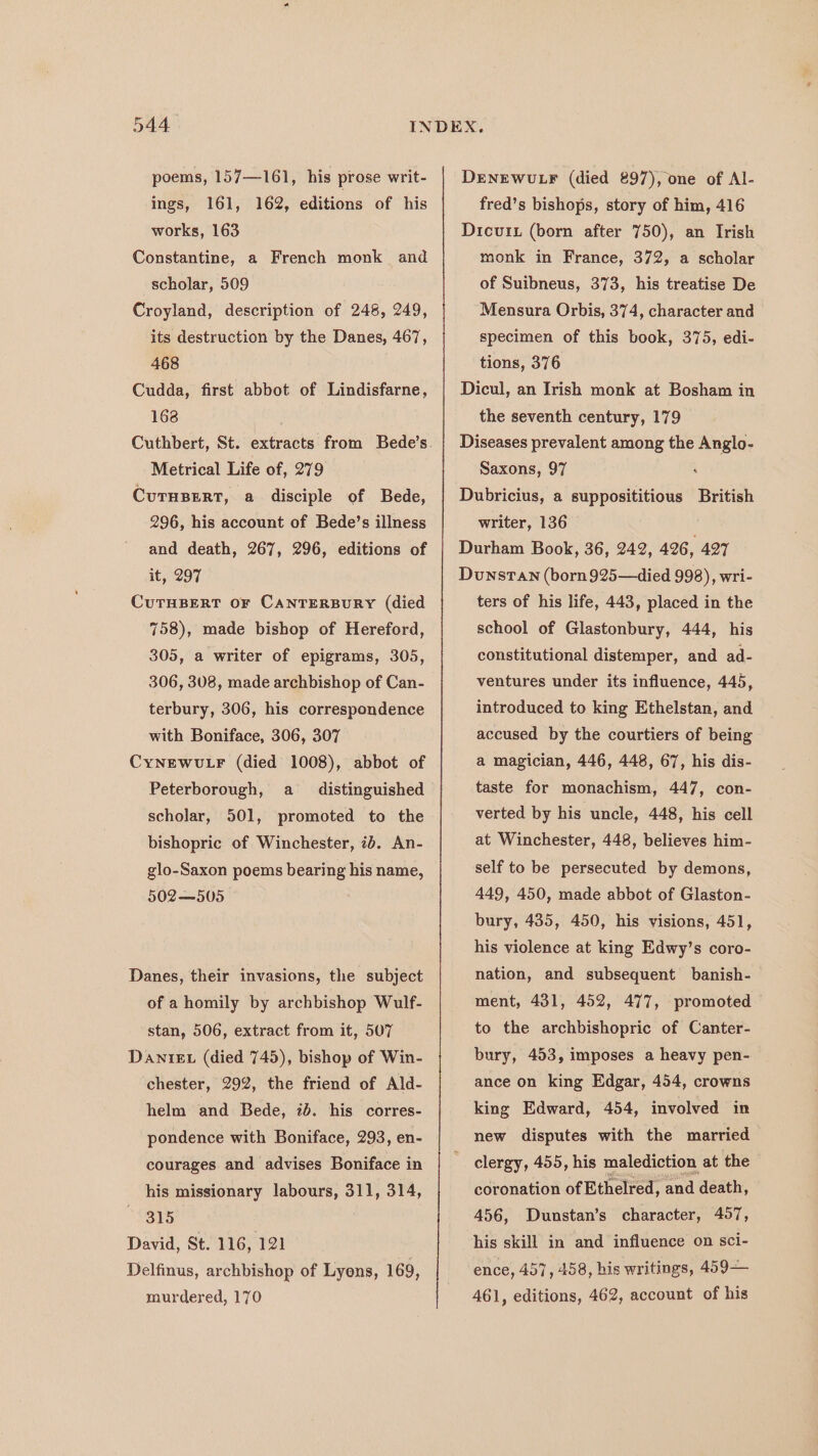 poems, 157—161, his prose writ- ings, 161, 162, editions of his works, 163 Constantine, a French monk and scholar, 509 Croyland, description of 248, 249, its destruction by the Danes, 467, 468 Cudda, first abbot of Lindisfarne, 168 Metrical Life of, 279 CUTHBERT, a disciple of Bede, 296, his account of Bede’s illness and death, 267, 296, editions of it, 297 CUTHBERT OF CANTERBURY (died 758), made bishop of Hereford, 305, a writer of epigrams, 305, 306, 308, made archbishop of Can- terbury, 306, his correspondence with Boniface, 306, 307 CyNEwuLF (died 1008), abbot of Peterborough, a distinguished scholar, 501, promoted to the bishopric of Winchester, ib. An- glo-Saxon poems bearing his name, 502—505 Danes, their invasions, the subject of a homily by archbishop Wulf- stan, 506, extract from it, 507 Danie (died 745), bishop of Win- chester, 292, the friend of Ald- helm and Bede, 72d. his corres- pondence with Boniface, 293, en- courages and advises Boniface in his missionary labours, 311, 314, 315 David, St. 116, 121 Delfinus, archbishop of Lyons, 169, murdered, 170 DENEWULF (died 897), one of Al- fred’s bishops, story of him, 416 Dicvui (born after 750), an Irish monk in France, 372, a scholar of Suibneus, 373, his treatise De Mensura Orbis, 374, character and specimen of this book, 375, edi- tions, 376 Dicul, an Irish monk at Bosham in the seventh century, 179 Diseases prevalent among the Anglo- Saxons, 97 Dubricius, a supposititious British writer, 136 Durham Book, 36, 242, 426, 427 Dunstan (born925—died 998), wri- ters of his life, 443, placed in the school of Glastonbury, 444, his constitutional distemper, and ad- ventures under its influence, 445, introduced to king Ethelstan, and accused by the courtiers of being a magician, 446, 448, 67, his dis- taste for monachism, 447, con- verted by his. uncle, 448, his cell at Winchester, 448, believes him- self to be persecuted by demons, 449, 450, made abbot of Glaston- bury, 435, 450, his visions, 451, his violence at king Edwy’s coro- nation, and subsequent banish- ment, 431, 452, 477, promoted to the archbishopric of Canter- bury, 453, imposes a heavy pen- ance on king Edgar, 454, crowns king Edward, 454, involved in new disputes with the married clergy, 455, his malediction at the coronation of Ethelred, and death, 456, Dunstan’s character, 407, his skill in and influence on sci- ence, 457, 458, his writings, 459— 461, editions, 462, account of his