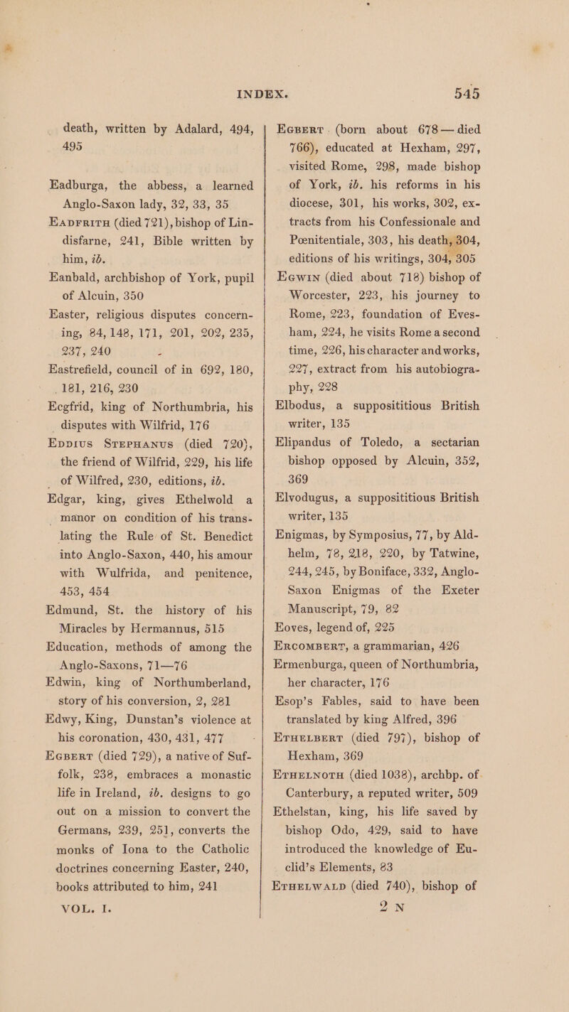 death, written by Adalard, 494, 495 Eadburga, the abbess, a learned Anglo-Saxon lady, 32, 33, 35 Eaprritu (died 721), bishop of Lin- disfarne, 241, Bible written by him, 70. Eanbald, archbishop of York, pupil of Alcuin, 350 Easter, religious disputes concern- ing, 84, 148, 171, 201, 202, 235, 237, 240 Z Eastrefield, council of in 692, 180, 181, 216, 230 Kegfrid, king of Northumbria, his _ disputes with Wilfrid, 176 Epprus SrepHanus (died 720}, the friend of Wilfrid, 229, his life _ of Wilfred, 230, editions, 7d. Edgar, king, gives Ethelwold a _ manor on condition of his trans- lating the Rule of St. Benedict into Anglo-Saxon, 440, his amour with Wulfrida, 453, 454 Edmund, St. the Miracles by Hermannus, 515 and penitence, history of his Education, methods of among the Anglo-Saxons, 71—76 Edwin, king of Northumberland, story of his conversion, 2, 281 Edwy, King, Dunstan’s violence at his coronation, 430, 431, 477 EGBeErt (died 729), a native of Suf- folk, 238, embraces a monastic life in Ireland, ib. designs to go out on a mission to convert the Germans, 239, 251, converts the monks of Jona to the Catholic doctrines concerning Easter, 240, books attributed to him, 241 VOL. I. 545 EcsBert . (born about 678 — died 766), educated at Hexham, 297, visited Rome, 298, made bishop of York, ib. his reforms in his diocese, 301, his works, 302, ex- tracts from his Confessionale and Poenitentiale, 303, his death, 304, editions of his writings, 304, 305 Eewin (died about 718) bishop of Worcester, 223, his journey to Rome, 223, foundation of Eves- ham, 224, he visits Rome asecond time, 226, his character and works, 227, extract from his autobiogra- phy, 228 Elbodus, a supposititious British writer, 135 Elipandus of Toledo, a_ sectarian bishop opposed by Alcuin, 352, 369 Elvodugus, a supposititious British writer, 135 Enigmas, by Symposius, 77, by Ald- helm, 78, 218, 220, by Tatwine, 244, 245, by Boniface, 332, Anglo- Saxon Enigmas of the Exeter Mauuscript, 79, 82 Eoves, legend of, 225 ERCOMBERT, a grammarian, 426 Ermenburga, queen of Northumbria, her character, 176 Esop’s Fables, said to have been translated by king Alfred, 396 ETHELBERT (died 797), bishop of Hexham, 369 ETHELNOTH (died 1038), archbp. of. Canterbury, a reputed writer, 509 Ethelstan, king, his life saved by bishop Odo, 429, said to have introduced the knowledge of Eu- clid’s Elements, 83 ErHELWALD (died 740), bishop of In