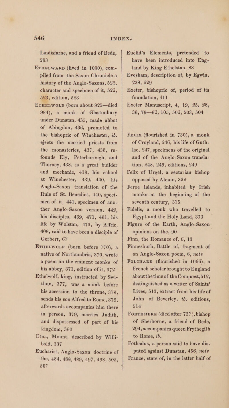 Lindisfarne, and a friend of Bede, 293 ETHELWARD (lived in 1090), com- piled from the Saxon Chronicle a history of the Anglo-Saxons, 522, character and specimen of it, 522, 523, edition, 523 ETHELWOLD (born about 925—died 984), a monk of Glastonbury under Dunstan, 435, made abbot of Abingdon, 436, promoted to the bishopric of Winchester, id. ejects the married priests from the monasteries, 437, 438, re- founds Ely, Peterborough, and Thorney, 438, is a great builder and mechanic, 439, his school at Winchester, 439, 440, his Anglo-Saxon translation of the Rule of St. Benedict, 440, speci- men of it, 441, specimen of ano- ther Anglo-Saxon version, 442, his disciples, 469, 471, 481, his life by Wolstan, 473, by Alfric, 408, said to have been a disciple of Gerbert, 67 ETHELWOLF (born before 770), a native of Northumbria, 370, wrote a poem on the eminent monks of his abbey, 371, edition of it, 372 Ethelwolf, king, instructed by Swi- thun, 377, was a monk before his accession to the throne, 378, sends his son Alfred to Rome, 379, afterwards accompanies him there in person, 379, marries Judith, and dispossessed of part of his kingdom, 380 Etna, Mount, described by Willi- bald, 337 Eucharist, Anglo-Saxon doctrine of 007 Euclid’s Elements, pretended to have been introduced into Eng- land by King Ethelstan, 83 Evesham, description of, by Egwin, 228, 229 Exeter, bishopric of, period of its foundation, 411 Exeter Manuscript, 4, 19, 25, 28, 38, T9—82, 105, 502, 503, 504 Fexix (flourished in 730), a mouk of Croyland, 246, his life of Guth- lac, 247, specimens of the original and of the Anglo-Saxon transla- tion, 248, 249, editions, 249 Felix of Urgel, a sectarian bishop opposed by Alcuin, 352 Feroe Islands, inhabited by Irish monks at the beginning of the seventh century, 375 Fidelis, a monk who travelled to Egypt and the Holy Land, 373 Figure of the Earth, Anglo-Saxon: opinions on the, 90 . Finn, the Romance of, 6, 13 Finnesburh, Battle of, fragment of an Anglo-Saxon poem, 6, note FoLcuarp (flourished in 1066), a French scholar brought to England about the time of the Conquest,512, distinguished as a writer of Saints’ Lives, 513, extract from his life of John of Beverley, 7b. editions, o14 ForTHHERE (died after 737), bishop of Sherborne, a friend of Bede, 294, accompanies queen Frythegith to Rome, id. Fothadus, a person said to have dis- puted against Dunstan, 456, note France, state of, in the latter half of
