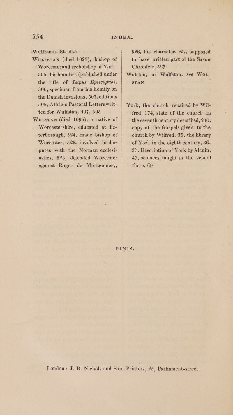 ‘Wulframn, St. 255 Wutrstan (died 1023), bishop of 526, his character, 7b., supposed to have written part of the Saxon 505, his homilies (published under the title of Lupus Episcopus), 506, specimen from his homily on the Danish invasions, 507, editions 508, Alfric’s Pastoral Letters writ- ten for Wulfstan, 497, 505 Wotstan (died 1095), a native of Worcestershire, educated at Pe- terborough, 524, made bishop of Worcester, 525, involved in dis- putes with the Norman ecclesi- astics, 525, defended Worcester against Roger de Montgomery, Chronicle, 527 STAN fred, 174, state of the church in the seventh century described, 230, copy of the Gospels given to the church by Wilfred, 35, the library of York in the eighth century, 36, 37, Description of York by Alcuin, 47, sciences taught in the school there, 69