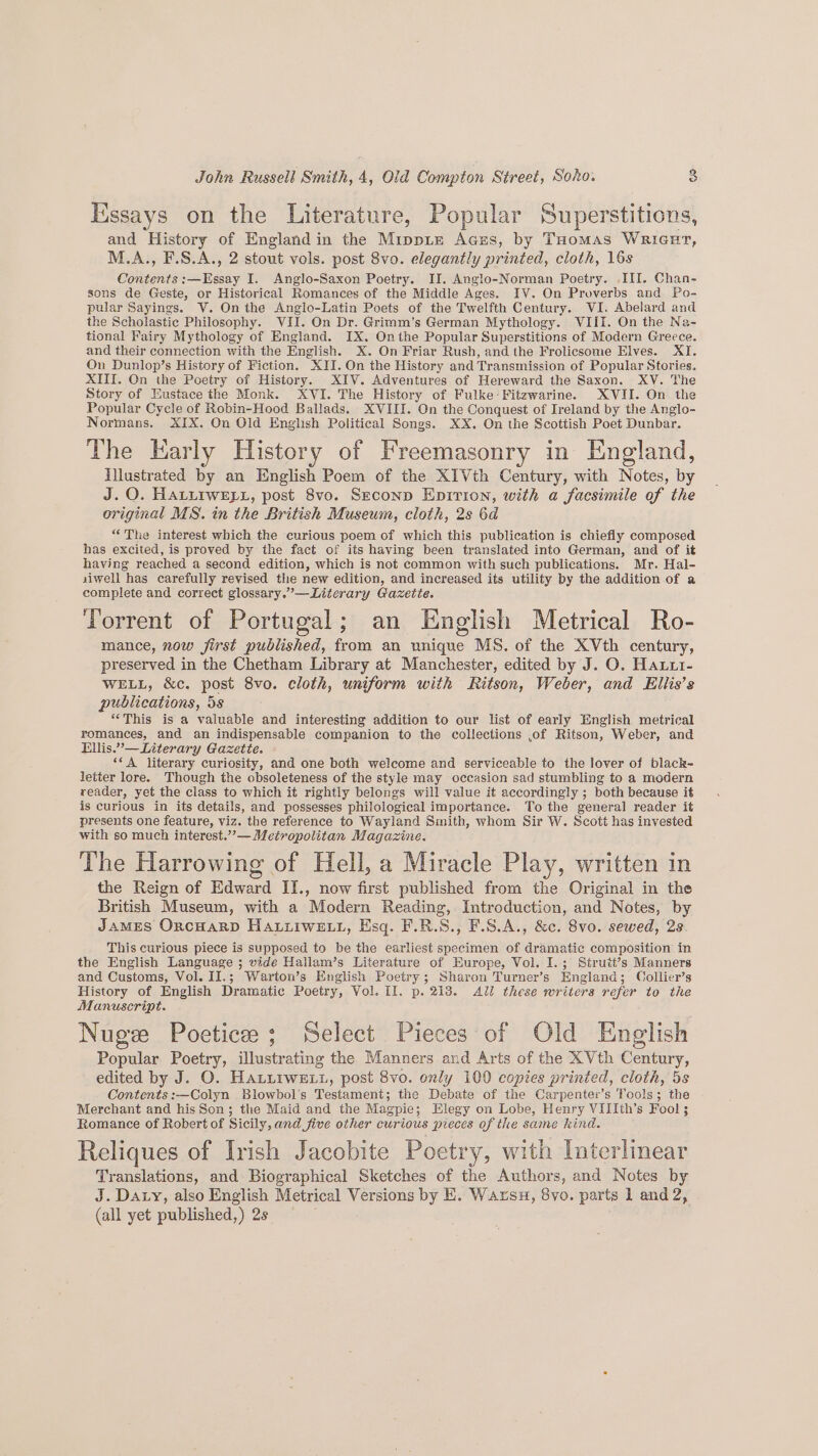 Kissays on the Literature, Popular Superstitions, and History of England in the Mippie Agzs, by THomas Wrienr, M.A., F.S.A., 2 stout vols. post 8vo. elegantly printed, cloth, 16s Contents :—Essay I. Anglo-Saxon Poetry. II. Anglo-Norman Poetry. III. Chan- sons de Geste, or Historical Romances of the Middle Ages. IV. On Proverbs and Po- pular Sayings. V. On the Anglo-Latin Poets of the Twelfth Century. VI. Abelard and the Scholastic Philosophy. ViI. On Dr. Grimm’s German Mythology. VIII. On the Na- tional Fairy Mythology of England. IX. Onthe Popular Superstitions of Modern Greece. and their connection with the English. X. On Friar Rush, and the Frolicsome Elves. XI. On Dunlop’s History of Fiction. XII. On the History and Transmission of Popular Stories. XIII. Cn the Poetry of History. XIV. Adventures of Hereward the Saxon. XV. The Story of Eustace the Monk. XVI. The History of Fulke-Fitzwarine. XVII. On the Popular Cycle of Robin-Hood Ballads. XVIII. On the Conquest of Ireland by the Anglo- Normans. XIX. On Old English Political Songs. XX. On the Scottish Poet Dunbar. The Early History of Freemasonry in England, Tlustrated by an English Poem of the XIVth Century, with Notes, by J.O. HALLIWELL, post 8vo. Seconp Epirion, with a facsimile of the original MS. in the British Museum, cloth, 2s 6d “The interest which the curious poem of which this publication is chiefly composed has excited, is proved by the fact of its having been translated into German, and of it having reached a second edition, which is not common with such publications. Mr. Hal- siwell has carefully revised the new edition, and increased its utility by the addition of a complete and correct glossary.’—Literary Gazette. Torrent of Portugal; an English Metrical Ro- mance, now jirst published, from an unique MS. of the XVth century, preserved in the Chetham Library at Manchester, edited by J. O. Hautt- WELL, &amp;c. post 8vo. cloth, uniform with Ritson, Weber, and Ellis’s publications, 5s “This is a valuable and interesting addition to our list of early English metrical romances, and an indispensable companion to the collections ,of Ritson, Weber, and Ellis.”—Literary Gazette. - ‘‘A literary curiosity, and one both welcome and serviceable to the lover of black- letter lore. Though the obsoleteness of the style may occasion sad stumbling to a modern reader, yet the class to which it rightly belongs will value it accordingly ; both because it is curious in its details, and possesses philological importance. To the general reader it presents one feature, viz. the reference to Wayland Smith, whom Sir W. Scott has invested with so much interest.”’— Metropolitan Magazine. The Harrowing of Hell, a Miracle Play, written in the Reign of Edward II., now first published from the Original in the British Museum, with a Modern Reading, Introduction, and Notes, by James OrncHarpD HALLIWELL, Esq. F.R.S., F.S.A., &amp;c. 8vo. sewed, 23 This curious piece is supposed to be the earliest specimen of dramatic composition in the English Language ; vide Hallam’s Literature of Europe, Vol. I.; Strutt’s Manners and Customs, Vol. II.; Warton’s English Poetry; Sharon Turner’s England; Collier’s History of English Dramatic Poetry, Vol. II. p. 213. Ali these writers refer to the Manuscript. Nuge Poetice; Select Pieces of Old English Popular Poetry, illustrating the Manners and Arts of the XVth Century, edited by J. O. HALLIWELL, post 8vo. only 100 copies printed, cloth, 5s Contents :—Colyn Blowbol’s Testament; the Debate of the Carpenter’s Tools; the Merchant and hisSon; the Maid and the Magpie; Elegy on Lobe, Henry VIIIth’s Fool; Romance of Robert of Sicily, and five other curious pieces of the same kind. Reliques of Irish Jacobite Poetry, with Interlinear Translations, and Biographical Sketches of the Authors, and Notes by J. Day, also English Metrical Versions by E. Warsu, 8vo. parts 1 and 2, (all yet published,) 28 =