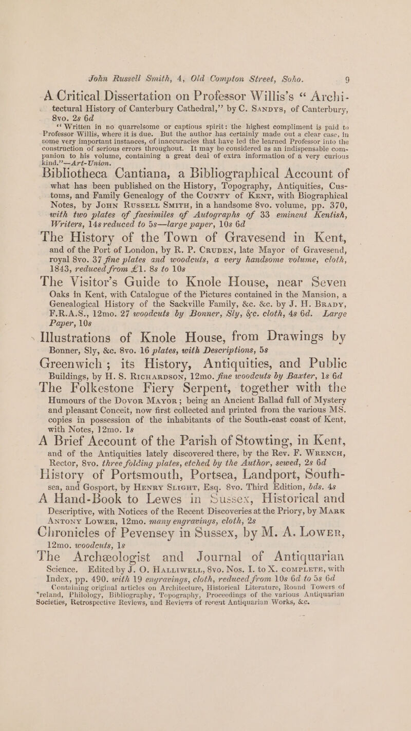 A Critical Dissertation on Professor Willis’s “ Archi- tectural History of Canterbury Cathedral,”’ by C. Sanpys, of Canterbury, 8vo. 2s 6d ‘* Written in no quarrelsome or captious spirit: the highest compliment is paid to Professor Willis, where it is due. But the author has certainly made out a clear case, in gome very important instances, of inaccuracies that have led the learned Professor into the construction of serious errors throughout. It may be considered as an indispensable com- panion to his volume, containing a great deal of extra information of a very curious kind.” —Art- Union. Bibliotheca Cantiana, a Bibliographical Account of what has been published on the History, Topography, Antiquities, Cus- toms, and Family Genealogy of the Country of Kent, with Biographical Notes, by JoHn RussELu SMITH, in a handsome 8vo. volume, pp. 370, with two plates of facsimiles of Autographs of 33 eminent Kentish, Writers, 14s reduced to 5s—large paper, 10s 6d The History of the Town of Gravesend in Kent, and of the Port ef London, by R. P. Crupen, late Mayor of Gravesend, royal 8vo. 37 fine plates and woodcuts, a very handsome volume, cloth, 1843, reduced from £1. 8s to 108 The Visitor’s Guide to Knole House, near Seven Oaks in Kent, with Catalogue of the Pictures contained in the Mansion, a Genealogical History of the Sackville Family, &amp;c. &amp;c. by J. H. Brapy, F.R.A.S., 12mo. 27 woodcuts by Bonner, Sly, &amp;c. cloth, 4s 6d. Large Paper, 10s . Illustrations of Knole House, from Drawings by Bonner, Sly, &amp;c. 8vo. 16 plates, with Descriptions, 5s Greenwich ; its History, Antiquities, and Public Buildings, by H. S. RicHarpson, 12mo. fine woodcuts by Baxter, 1s 6d The Folkestone Fiery Serpent, together with the Humours of the Dovor Mayor; being an Ancient Ballad full of Mystery and pleasant Conceit, now first collected and printed from the various MS. copies in possession of the inhabitants of the South-east coast of Kent, with Notes, ]2mo. ls : ; A Brief Account of the Parish of Stowting, in Kent, and of the Antiquities lately discovered there, by the Rev. F. Wrencn, Rector, 8vo. three folding plates, etched by the Author, sewed, 2s 6d History of Portsmouth, Portsea, Landport, South- sea, and Gosport, by Henry Siicut, Esq. 8vo. Third Edition, dds. 4s A Hand-Book to Lewes in Sussex, Historical and Descriptive, with Notices of the Recent Discoveries at the Priory, by Mark Antony Lower, 12mo. many engravings, cloth, 2s Chronicles of Pevensey in Sussex, by M. A. Lower, 12mo. woodcuts, 1s The Archeologist and Journal of Antiquarian Science. Edited by J. O. HatirweE t, 8vo. Nos. I. to X. coMPLETE, with Index, pp. 490. with 19 enyravings, cloth, reduced from 19s 6d to 5s 6d Containing original articles on Architecture, Historical Literature, Round Towers of ‘reland, Philology, Bibliography, Topography, Proceedings of the various Antiquarian Societies, Retrospective Reviews, and Reviews of recent Antiquarian Works, &amp;c.