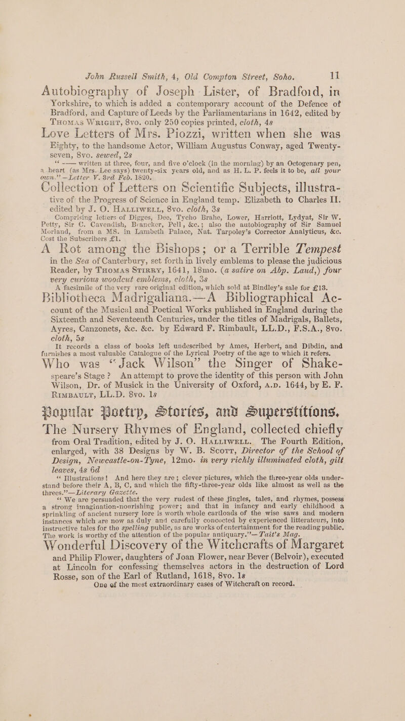 Autobiography of Joseph Lister, of Bradfoid, in Yorkshire, to which is added a contemporary account of the Defence of Bradford, and Capture of Leeds by the Parliamentarians in 1642, edited by THomAs Wricut, 8vo. only 250 copies printed, cloth, 4s Love Letters of Mrs. Piozzi, written when she was Highty, to the handsome Actor, William Augustus Conway, aged Twenty- seven, 8vo. sewed, 2s ; ‘¢ -— written at three, four, and five o’clock (in the morning) by an Octogenary pen, a-heart (as Mrs. Lee says) twenty-six years old, and as H. L. P. feels it to be, all your own.” —Letter V. 8rd Feb. 1820. Collection of Letters on Scientific Subjects, illustra- tive of the Progress of Science in England temp. Elizabeth to Charles IT. edited by J. O. HALLIWELL, 8vo. cloth, 3s Comprising letiers of Digges, Dee, Tycho Brahe, Lower, Harriott, Lydyat, Sir W. Petty, Sir C. Cavendish, Brancker, Pell, &amp;c.; also the autobiography of Sir Samuel Morland, from a MS. in Lambeth Palace, Nat. Tarpoley’s Corrector Analyticus, &amp;c. Cost the Subscribers £1. A Rot among the Bishops; or a Terrible Tempest in the Sea of Canterbury, set forth in lively emblems to please the judicious Reader, by THomas Srirry, 1641, 18mo. (a satire on Abp. Laud,) four very curious woodcut emblems, cloth, 3s A faesimile of the very rare original edition, which sold at Bindley’s sale for £13. Bibliotheca Madrigaliana.—A Bibliographical Ac- count of the Musical and Poetical Works published in England during the Sixteenth and Seventeenth Centuries, under the titles of Madrigals, Ballets, Ayres, Canzonets, &amp;c. &amp;c. by Edward F. Rimbault, LL.D., F.S.A., 8vo. cloth, 5s ¥ It records a class of books left undescribed by Ames, Herbert, and Dibdin, and furnishes a most valuable Catalogue of the Lyrical Poetry of the age to which it refers. Who was “Jack Wilson” the Singer of Shake- speare’s Stage? Anattempt to prove the identity of this person with John Wilson, Dr. of Musick in the University of Oxford, a.p. 1644, by E. F. RimBAvLT, LL.D. 8vo. ls Popular Boetrp, Stories, and Superstitions, The Nursery Rhymes of England, collected chiefly from Oral Tradition, edited by J. O. Hattrwext. The Fourth Edition, enlarged, with 38 Designs by W. B. Scorr, Director of the School of Design, Newcastle-on-Tyne, 12mo. in very richly illuminated cloth, gilt leaves, 4s 6d “¢ Tilustraitions! And here they are; clever pictures, which the three-year olds under~ stand before their A, B, C, and which the fifty-three-year olds like almost as well as the threes.’— Literary Gazette. ‘6 We are persuaded that the very rudest of these jingles, tales, and rhymes, possess a strong imagination-nourishing power; and that in infancy and early childhood a sprinkling of ancient nursery lore is worth whole eartloads of the wise saws and modern instances which are now as duly and carefully concocted by experienced litterateurs, into instructive tales for the spelling public, as are works of entertainment for the reading public, The work is worthy of the attention of the popular antiquary.”— Tait’s Mag. Wonderful Discovery of the Witchcrafts of Margaret and Philip Flower, daughters of Joan Flower, near Bever (Belvoir), executed at Lincoln for confessing themselves actors in the destruction of Lord Rosse, son of the Earl of Rutland, 1618, 8vo. 1s One ef the most extraordinary cases of Witchcraft on record.