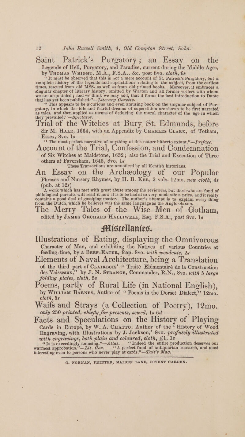 Saint Patrick’s Purgatory; an Essay on the Legends of Hell, Purgatory, and Paradise, current during the Middle Ages, by Toomas Wricut, M.A., F.S.A., &c. post 8vo. cloth, 6s “It must be observed that this is not a mere account of St. Patrick’s Purgatory, but a complete history of the legends and superstitions relating to the subject, from the earliest times, rescued from old MSS. as well as from old printed books. Moreover, it embraces a singular chapter of literary history, omitted by Warton and all former writers with whom we are acquainted ; and we think we may add, that it forms the best introduction to Dante that has yet been published.”’— Literary Gazctte. : “ This appears to be accurious and even amusing book on the singular subject of Pur- gatory, in which the idle and fearful dreams of superstition are shown to be first narrated as tales, and then applied as means of deducing the moral character of the age in which they prevailed.’’— Spectator. Trial of the Witches at Bury St. Edmunds, before Sir M. Hatz, 1664, with an Appendix by Cuartes Ciarx, of Totham, Essex, 8vo. ls *¢ The most perfect narrative of anything of this nature hitherto extant.” — Preface. Account of the Trial, Confession, and Condemnation of Six Witches at Maidstone, 1652; alsothe Trial and Execution of Three others at Faversham, 1645, 8vo. ls These Transactions are unnoticed by all Kentish historians. An Essay on the Archeology of our Popular Phrases and Nursery Rhymes, by H. B. Kur, 2 vols. 12mo. new cloth, 4s (pub. at 12s) A work which has met with great abuse among the reviewers, but those who are fond of philological pursuits will read it now it is to be had atso very moderate a price, and it really contains a good deal of gossiping matter. The author’s attempt is to explain every thing from the Dutch, which he believes was the same language as the Anglo-Saxon. The Merry Tales of the Wise Men of Gotham, edited by James OncHarp Hariiwex11, Esq. F.S.A., post 8vo. 1s Miscellantes. Illustrations of Eating, displaying the Omnivorous Character of Man, and exhibiting the Natives of various Countries at feeding-time, by a BerEF-Eater, fcap. 8vo. with woodcuts, 2s Elements of Naval Architecture, being a Translation of the third part of CLarrzois’ ‘‘ Traité Elémentairé de la Construction des Vaisseaux,’’ by J. N. Srrance, Commander, R.N., 8vo. with 5 large Solding plates, cloth, 5s Poems, partly of Rural Life (in National English), by Witi1AmM Barnes, Author of ‘ Poems in the Dorset Dialect,’’? 12mo. cioth, 5s Waits and Strays (a Collection of Poetry), 12mo. only 250 printed, chiefly for presents, sewed, 1s 6d Facts and Speculations on the History of Playing Cards in Europe, by W. A. Cuatro, Author of the ‘ History of Wood Engraving, with Illustrations by J. Jackson,’ 8vo. profusely illustrated with engravings, both plain and coloured, cloth, £1. 1s “‘Jt is exceedingly amusing.”—Atlas. “‘ Indeed the entire production deserves our warmest approbation.” —Lit. Gaz. “A perfect fund of antiquarian research, and most interesting even to persons who never play at cards.”—Tait’s Mag. * G. NORMAN, PRINTER, MAIDEN LANE, COVENT GARDEN.