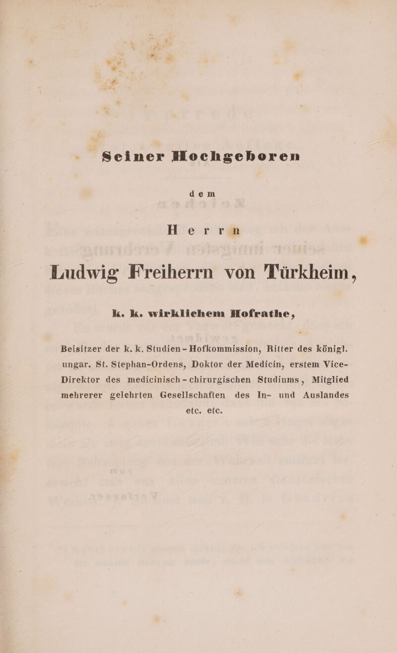 Seiner Hochgehoren dem Herrn Ludwig Freiherrn von Türkheim, k. k. wirklichem Hofrathe, Beisitzer der k. k, Studien- Hofkommission, Ritter des königl. ungar. St. Stephan-Ordens, Doktor der Medicin, erstem Vice- Direktor des medicinisch - chirurgischen Studiums, Mitglied mehrerer gelehrten Gesellschaften des In- und Auslandes etc. eic.