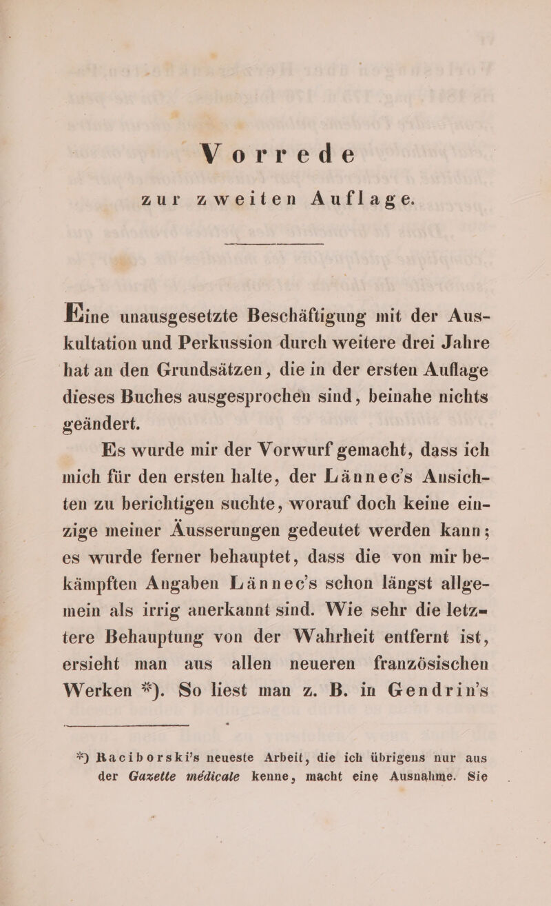 zur zweiten Auflage. Eine unausgesetzte Beschäftigung mit der Aus- kultation und Perkussion durch weitere drei Jahre hat an den Grundsätzen, die in der ersten Auflage dieses Buches ausgesprochen sind, beinahe nichts geändert. Es wurde mir der Vorwurf gemacht, dass ich mich für den ersten halte, der Lännec’s Ansich- ten zu berichtigen suchte, worauf doch keine ein- zige meiner Äusserungen gedeutet werden kann; es wurde ferner behauptet, dass die von mir be- kämpften Angaben Lännec’s schon längst allge- mein als irrig anerkannt sind. Wie sehr die letz- tere Behauptung von der Wahrheit entfernt ist, ersieht man aus allen neueren französischen Werken *). So liest man z. B. in Gendrin’s *) Raciborski’s neueste Arbeit, die ich übrigens nur aus der Gazette medicale kenne, macht eine Ausnahme. Sie