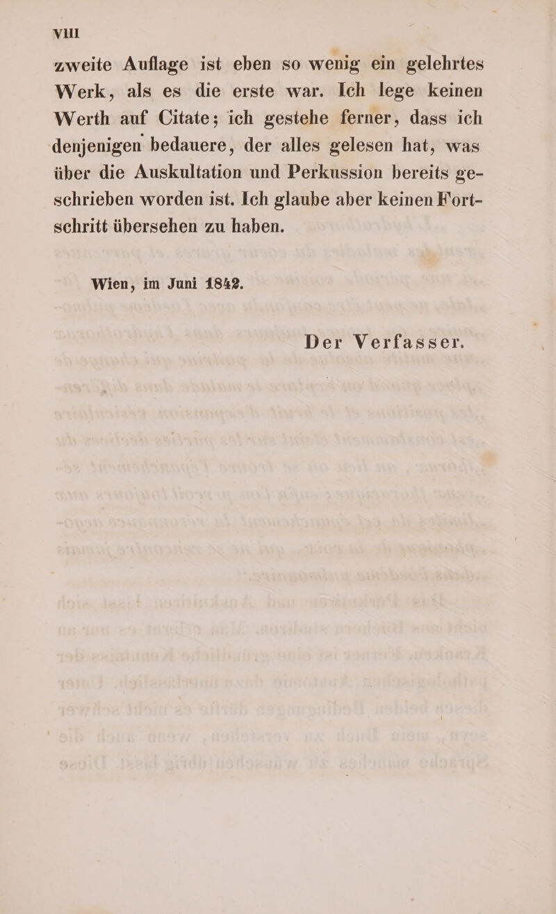 vuu zweite Auflage ist eben so wenig ein gelehrtes Werk, als es die erste war. Ich lege keinen Werth auf Citate; ich gestehe ferner, dass ich denjenigen bedauere, der alles gelesen hat, was über die Auskultation und Perkussion bereits ge- schrieben worden ist. Ich glaube aber keinen F'ort- schritt übersehen zu haben. Wien, im Juni 1842.