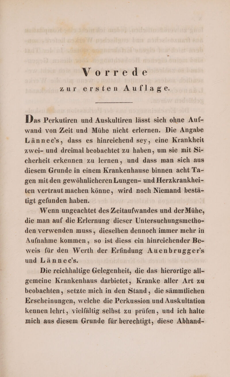 zur ersten Auflage. Das Perkutiren und Auskultiren lässt sich ohne Auf- wand von Zeit und Mühe nicht erlernen. Die Angabe Lännec’s, dass es hinreichend sey, eine Krankheit zwei- und dreimal beobachtet zu haben, um sie mit 8i- cherheit erkennen zu lernen, und dass man sich aus diesem Grunde in einem Krankenhause binnen acht Ta- gen mit den gewöhnlicheren Lungen- und Herzkrankhei- ten vertraut machen könne, wird noch Niemand bestä- tigt gefunden haben. Wenn ungeachtet des Zeitaufwandes und der Mühe, die man auf die Erlernung dieser Untersuchungsmetho- den verwenden muss, dieselben dennoch immer mehr in Aufnahme kommen, so ist diess ein hinreichender Be- weis für den Werth der Erfindung Auenbrugger's und Lännec’s. Die reichhaltige Gelegenheit, die das hierortige all- gemeine Krankenhaus darbietet, Kranke aller Art zu beobachten, setzte mich in den Stand, die sämmtlichen Erscheinungen, welche die Perkussion und Auskultation kennen lehrt, vielfältig selbst zu prüfen, und ich halte mich aus diesem Grunde für berechtigt, diese Abhand-