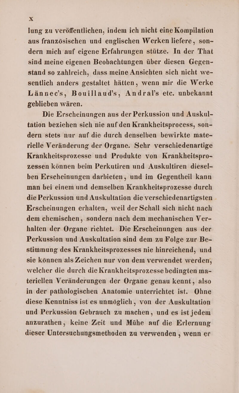 lung zu veröffentlichen, indem ich nicht eine Kompilation aus französischen und englischen Werken liefere, son- dern mich auf eigene Erfahrungen stütze. In der That sind meine eigenen Beobachtungen über diesen Gegen- stand so zahlreich, dass meine Ansichten sich nicht we- sentlich anders gestaltet hätten, wenn mir die Werke Lännec’s, Bouillaud’s, Andral’s etc. unbekannt geblieben wären. Die Erscheinungen aus der Perkussion und Auskul- tation beziehen sich nie auf den Krankheitsprocess, son- dern stets nur auf die durch denselben bewirkte mate- rielle Veränderung der Organe. Sehr verschiedenartige Krankheitsprozesse und Produkte von Krankheitspro- zessen können beim Perkutiren und Auskultiren diesel- ben Erscheinungen darbieten, und im Gegentheil kann man bei einem und demselben Krankheitsprozesse durch die Perkussion und Auskultation die verschiedenartigsten - Erscheinungen erhalten, weil der Schall sich nicht nach dem chemischen, sondern nach dem mechanischen Ver- halten der Organe richtet. Die Erscheinungen aus der Perkussion und Auskultation sind dem zu Folge zur Be- stimmung des Krankheitsprozesses nie hinreichend, und sie können als Zeichen nur von dem verwendet werden, welcher die durch die Krankheitsprozesse bedingten ma- teriellen Veränderungen der Organe genau kennt, also in der pathologischen Anatomie unterrichtet ist. Ohne diese Kenntniss ist es unmöglich, von der Auskultation und Perkussion Gebrauch zu machen, und es ist jedem anzurathen, keine Zeit und Mühe auf die Erlernung dieser Untersuchungsmethoden zu verwenden , wenn er