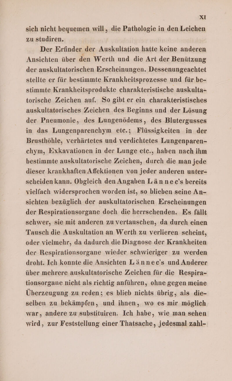 sich nicht bequemen will, die Pathologie in den Leichen zu studiren. | Der Erfinder der Auskultation hatte keine anderen Ansichten über den Werth und die Art der Benützung der auskultatorischen Erscheinungen. Dessenungeachtet stellte er für bestimmte Krankheitsprozesse und für be- stimmte Krankheitsprodukte charakteristische auskulta- torische Zeichen auf. So gibt er ein charakteristisches auskultatorisches Zeichen des Beginns und der Lösung der Pneumonie, des Lungenödems, des Blutergusses in das Lungenparenchym etc.; Flüssigkeiten in der Brusthöhle, verhärtetes und verdichtetes Lungenparen- ‚chym, Exkavationen in der Lunge etc., haben nach ihm bestimmte auskultatorische Zeichen, durch die man jede dieser krankhaften Affektionen von jeder anderen unter- scheiden kann. Obgleich den Angaben Lännec’s bereits vielfach widersprochen worden ist, so blieben seine An- sichten bezüglich der auskultatorischen Erscheinungen der Respirationsorgane doch die herrschenden. Es fällt schwer, sie mit anderen zu vertauschen, da durch einen Tausch die Auskultation an Werth zu verlieren scheint, oder vielmehr, da dadurch die Diagnose der Krankheiten der Respirationsorgane wieder schwieriger zu werden droht. Ich konnte die Ansichten Lännec’s und Anderer über mehrere auskultatorische Zeichen für die Bespira- tionsorgane nicht als richtig anführen, ohne gegen meine Überzeugung zu reden; es blieb nichts übrig, als die- selben zu bekämpfen, und ihnen, wo es mir möglich war, andere zu substituiren. Ich habe, wie man sehen wird, zur Feststellung einer Thatsache, jedesmal zahl-