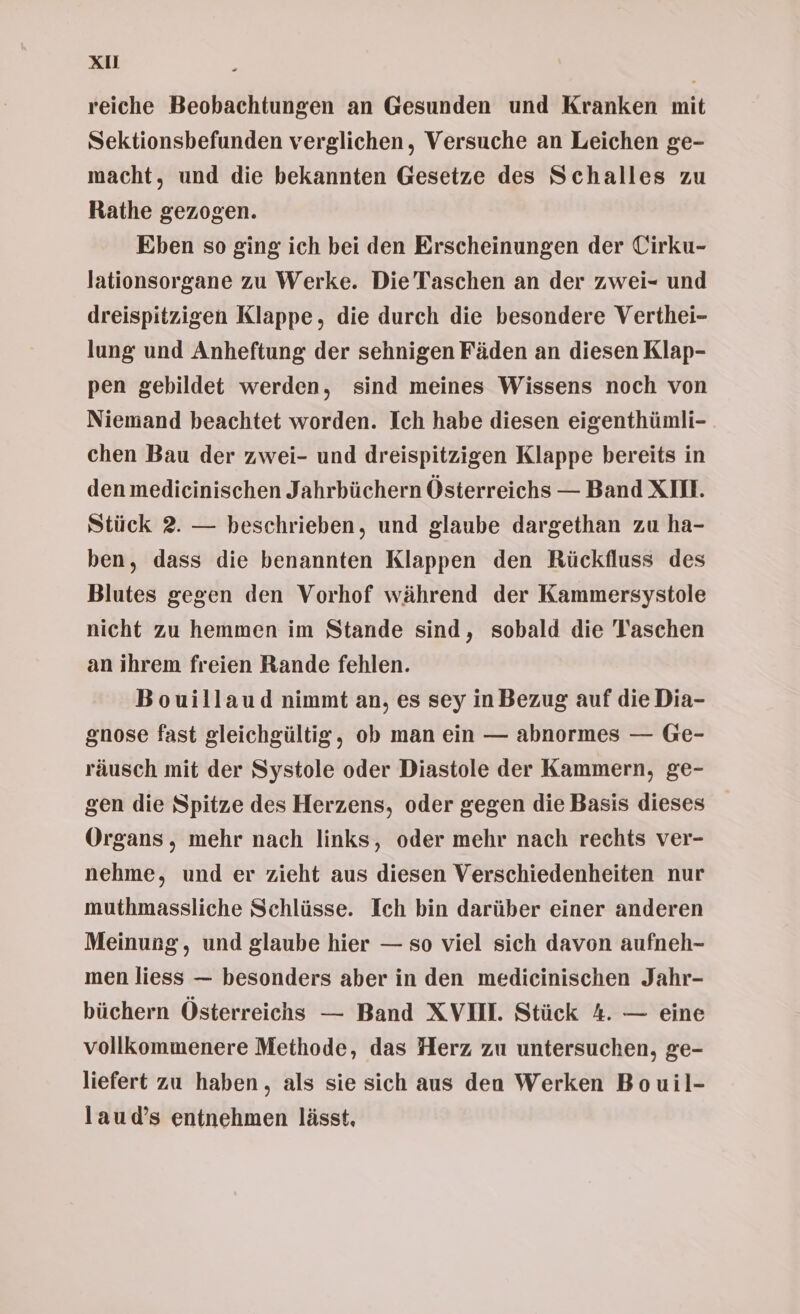 Xu reiche Beobachtungen an Gesunden und Kranken mit Sektionsbefunden verglichen, Versuche an Leichen ge- macht, und die bekannten Gesetze des Schalles zu Rathe gezogen. Eben so ging ich bei den Erscheinungen der Cirku- lationsorgane zu Werke. Die Taschen an der zwei- und dreispitzigen Klappe, die durch die besondere Verthei- lung und Anheftung der sehnigen Fäden an diesen Klap- pen gebildet werden, sind meines Wissens noch von Niemand beachtet worden. Ich habe diesen eigenthünli- chen Bau der zwei- und dreispitzigen Klappe bereits in den medieinischen Jahrbüchern Österreichs — Band XII. Stück 2. — beschrieben, und glaube dargethan zu ha- ben, dass die benannten Klappen den Rückfluss des Blutes gegen den Vorhof während der Kammersystole nicht zu hemmen im Stande sind, sobald die Taschen an ihrem freien Rande fehlen. Bouillaud nimmt an, es sey inBezug auf die Dia- gnose fast gleichgültig, ob man ein — abnormes — Ge- räusch mit der Systole oder Diastole der Kammern, ge- gen die Spitze des Herzens, oder gegen die Basis dieses Organs, mehr nach links, oder mehr nach rechts ver- nehme, und er zieht aus diesen Verschiedenheiten nur muthmassliche Schlüsse. Ich bin darüber einer anderen Meinung, und glaube hier — so viel sich davon aufneh- men liess — besonders aber in den medicinischen Jahr- büchern Österreichs — Band XVII. Stück 4. — eine vollkommenere Methode, das Herz zu untersuchen, ge- liefert zu haben, als sie sich aus den Werken Bouil- laud’s entnehmen lässt,