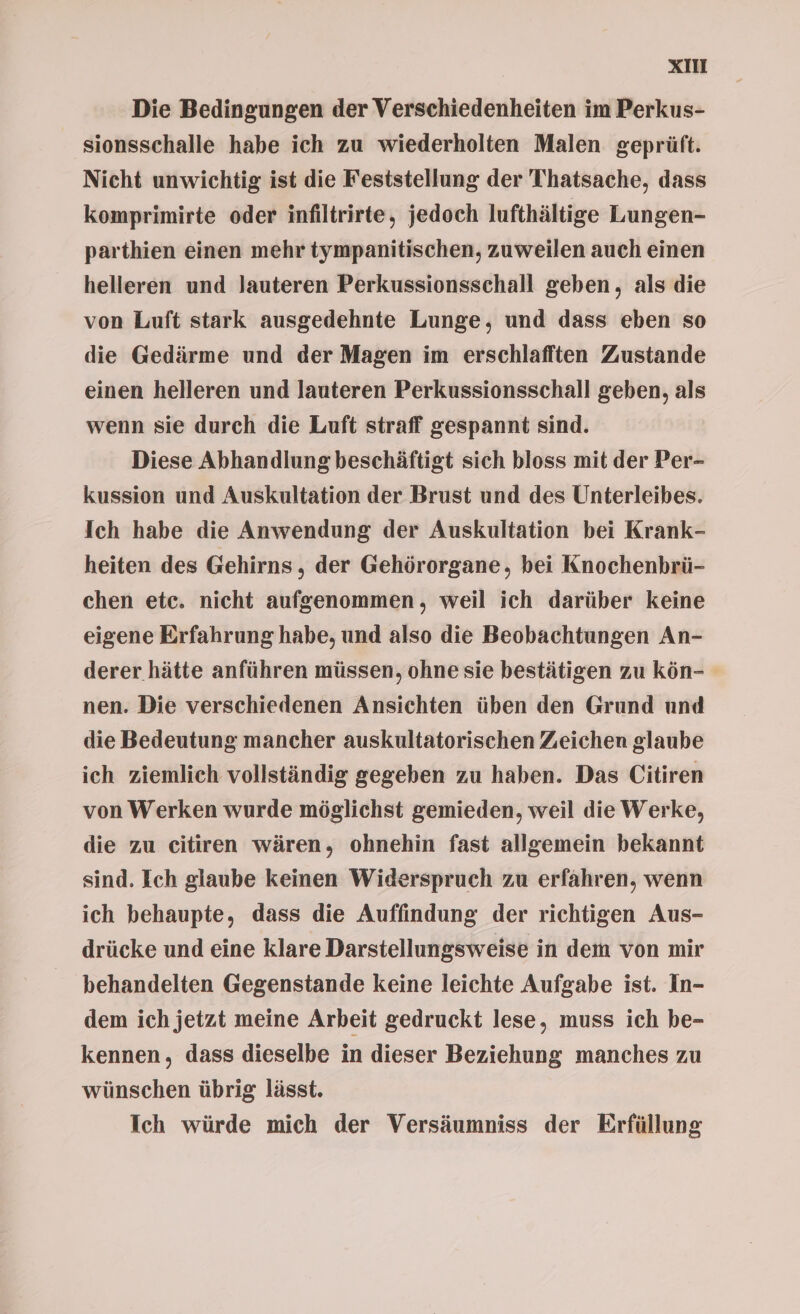 Die Bedingungen der Verschiedenheiten im Perkus- sionsschalle habe ich zu wiederholten Malen geprüft. Nicht unwichtig ist die Feststellung der Thatsache, dass komprimirte oder infiltrirte, jedoch lufthältige Lungen- parthien einen mehr tympanitischen, zuweilen auch einen helleren und lauteren Perkussionsschall geben, als die von Luft stark ausgedehnte Lunge, und dass eben so die Gedärme und der Magen im erschlafften Zustande einen helleren und lauteren Perkussionsschall geben, als wenn sie durch die Luft straff gespannt sind. Diese Abhandlung beschäftigt sich bloss mit der Per- kussion und Auskultation der Brust und des Unterleibes. Ich habe die Anwendung der Auskultation bei Krank- heiten des Gehirns, der Gehörorgane, bei Knochenbrü- chen etc. nicht aufgenommen, weil ich darüber keine eigene Erfahrung habe, und also die Beobachtungen An- derer hätte anführen müssen, ohne sie bestätigen zu kön- nen. Die verschiedenen Ansichten üben den Grund und die Bedeutung mancher auskultatorischen Zeichen glaube ich ziemlich vollständig gegeben zu haben. Das Citiren von Werken wurde möglichst gemieden, weil die Werke, die zu citiren wären, ohnehin fast allgemein bekannt sind. Ich glaube keinen Widerspruch zu erfähren, wenn ich behaupte, dass die Auffindung der richtigen Aus- drücke und eine klare Darstellungsweise in dem von mir behandelten Gegenstande keine leichte Aufgabe ist. In- dem ich jetzt meine Arbeit gedruckt lese, muss ich be- kennen, dass dieselbe in dieser Beziehung manches zu wünschen übrig lässt. Ich würde mich der Versäumniss der Erfüllung