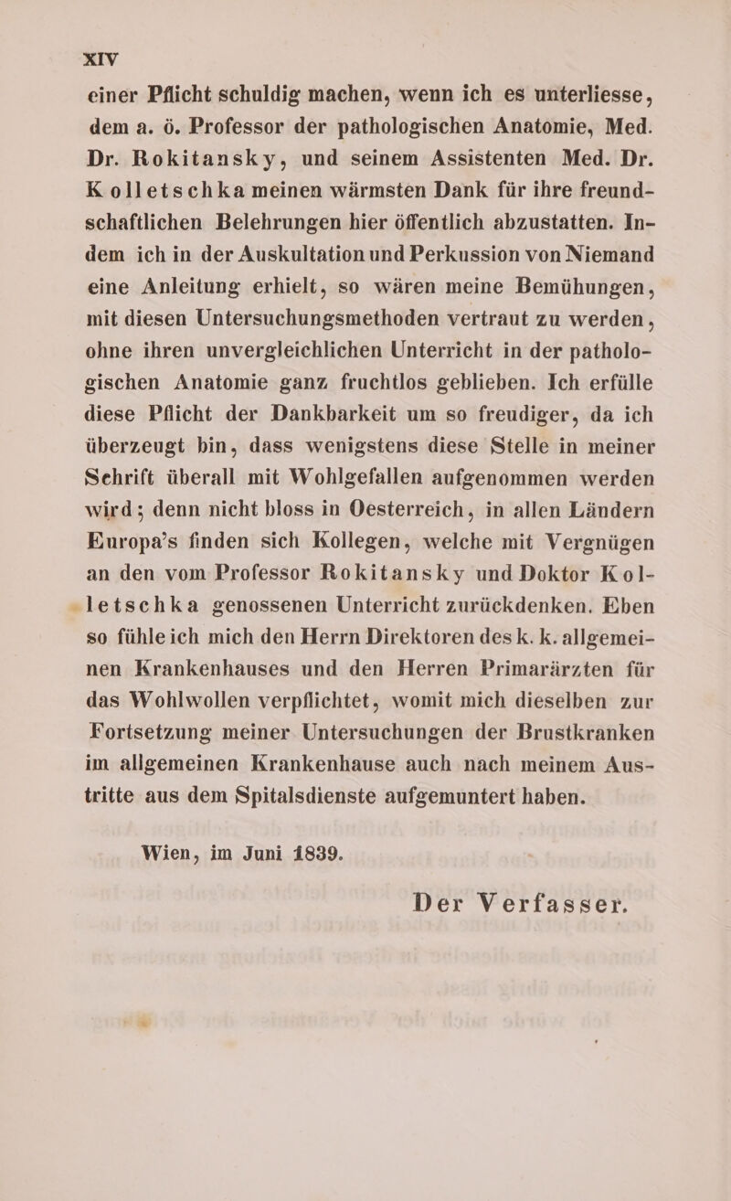einer Pflicht schuldig machen, wenn ich es unterliesse, dem a. ö. Professor der pathologischen Anatomie, Med. Dr. Rokitansky, und seinem Assistenten Med. Dr. K olletschka meinen wärmsten Dank für ihre freund- schaftlichen Belehrungen hier öffentlich abzustatten. In- dem ich in der Auskultation und Perkussion von Niemand eine Anleitung erhielt, so wären meine Bemühungen, mit diesen Untersuchungsmethoden vertraut zu werden, ohne ihren unvergleichlichen Unterricht in der patholo- gischen Anatomie ganz fruchtlos geblieben. Ich erfülle diese Pflicht der Dankbarkeit um so freudiger, da ich überzeugt bin, dass wenigstens diese Stelle in meiner Sehrift überall mit Wohlgefallen aufgenommen werden wird; denn nicht bloss in Oesterreich, in allen Ländern Europa’s finden sich Kollegen, welche mit Vergnügen an den vom Professor Rokitansky und Doktor Kol- „letschka genossenen Unterricht zurückdenken. Eben so fühleich mich den Herrn Direktoren desk. k. allgemei- nen Krankenhauses und den Herren Primarärzten für das Wohlwollen verpflichtet, womit mich dieselben zur Fortsetzung meiner Untersuchungen der Brustkranken im allgemeinen Krankenhause auch nach meinem Aus- tritte aus dem Spitalsdienste aufgemuntert haben. Wien, im Juni 1839. Der Verfasser.