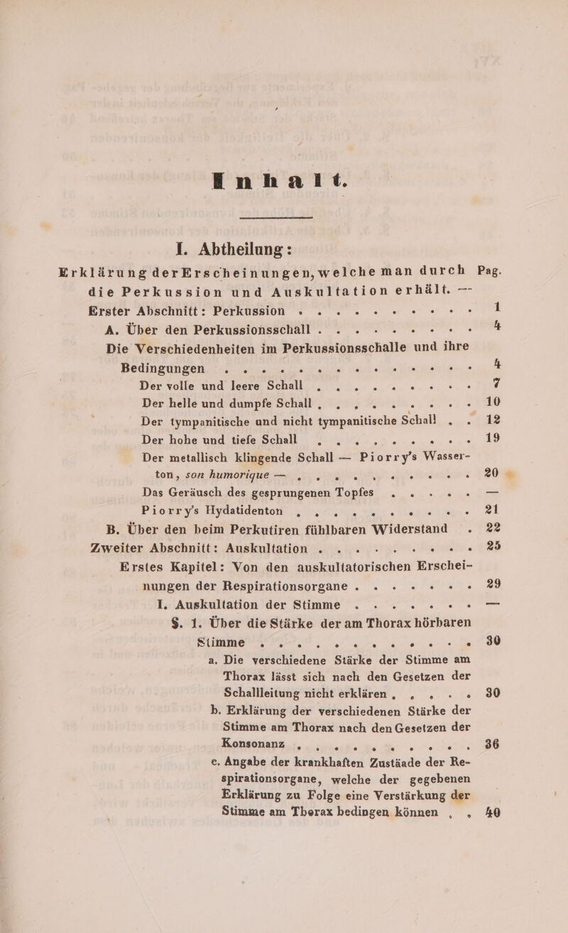 Inhalt. I. Abtheilung: die Perkussion und Auskultation erhält. — Erster Abschnitt: Perkussin » . 2 2 2... 0.0. A. Über den Perkussionsschall . . - : 2 00. . Die Verschiedenheiten im Perkussionsschalle und ihre Bedingungen... ans te ala regen ie; Der volle und leere Schall . . . 2 2 2 02.“ Der hohe und tiefe Schall .„ . . WREENIEREE! Der metallisch klingende Schall — Br s Wasser- ton ‚son humarigueu I er Das Geräusch des gesprungenen Topfs . . » » Piorry’s Hydatidenton B. Über den beim Perkutiren fühlbaren Widerstand . Zweiter Abschnitt: Auskultation . . . - re Erstes Kapitel: Von den nmiaachen Erschei- nungen der Respirationsorgane . ». x x 0 . .° 1. Auskultation der Stimme . . 2 2 0 0°. $. 1. Über die Stärke der am Thorax hörbaren DUMMEN II ra na eo de a. Die verschiedene Stärke der Stimme am Thorax lässt sich nach den Gesetzen der Schallleitung nicht erklären, „. . : : b. Erklärung der verschiedenen Stärke der Stimme am Thorax nach den Gesetzen der En ee e., Angabe der krankhaften Zustäade der Re- spirationsorgane, welche der gegebenen Erklärung zu Folge eine Verstärkung der Stimme am Thorax bedingen können % ® 30 30 86 40