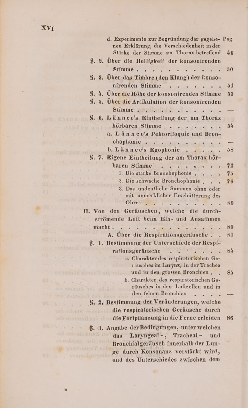 d. Experimente zur Begründung der gegebe- Pag. nen Erklärung, die Verschiedenheit in der Stärke der Stimme am Thorax betreffend 46 $. 2. Über die Helligkeit der konsonirenden STINE TE EN EEE DU $. 3. Über das Timbre (den Klang) der konso- DIrenden SS IIMMEeAe ra et $. 4. Über die Höhe der konsonirenden Stimme 53 $. 5. Über die Artikulation der konsonirenden Stimme: Bnslallidsı »l 2o ..% wo. $S. 6. Lännec’s Eintheilung der am Thorax hörbaren,Sfimme 2. .suadt aın. DH a. Lännec’s Pektoriloquie und Bron- Chophon ie a a nn b.Lännec’s Egophonie . . ... . 58 $. 7. Eigene Eintheilung der am Thorax hör- baren Summen a. Tate dl 1. Die starke Bronchophonie „ . ,„, . 75 2. Die schwache Bronchophonie , . . 76 3. Das undeutliche Summen ohne oder mit unmerklicher Erschütterung des Ohren RE N, SU II. Von den Geräuschen, welche die durch- strömende Luft beim Ein- und Ausathmen macht... :0. 0700. 7, Zn Zi en A. Über die Respirationsgeräusche .„ . 81 $. 1. Bestimmung der Unterschiede der Respi- rationsgerausche °. 2. nun a. Charakter des respiratorischen Ge- räusches im Larynx, in der Trachea und iu den grossen Bronchien. ,„ 85 b. Charakter .des respiratorischen Ge- räusches in den Luftzellen und in den feinen Bronchien u $. 2, Bestimmung der Veränderungen, welche die respiratorischen Geräusche durch die Fortpflanzung in die Ferne erleiden 86 8. :3. Angabe der Bedingungen, unter welchen das WLaryngeal-, Tracheai- und Bronchialgeräusch innerhalb der Lun- ge durch Konsonanz verstärkt wird, und des Unterschiedes zwischen dem