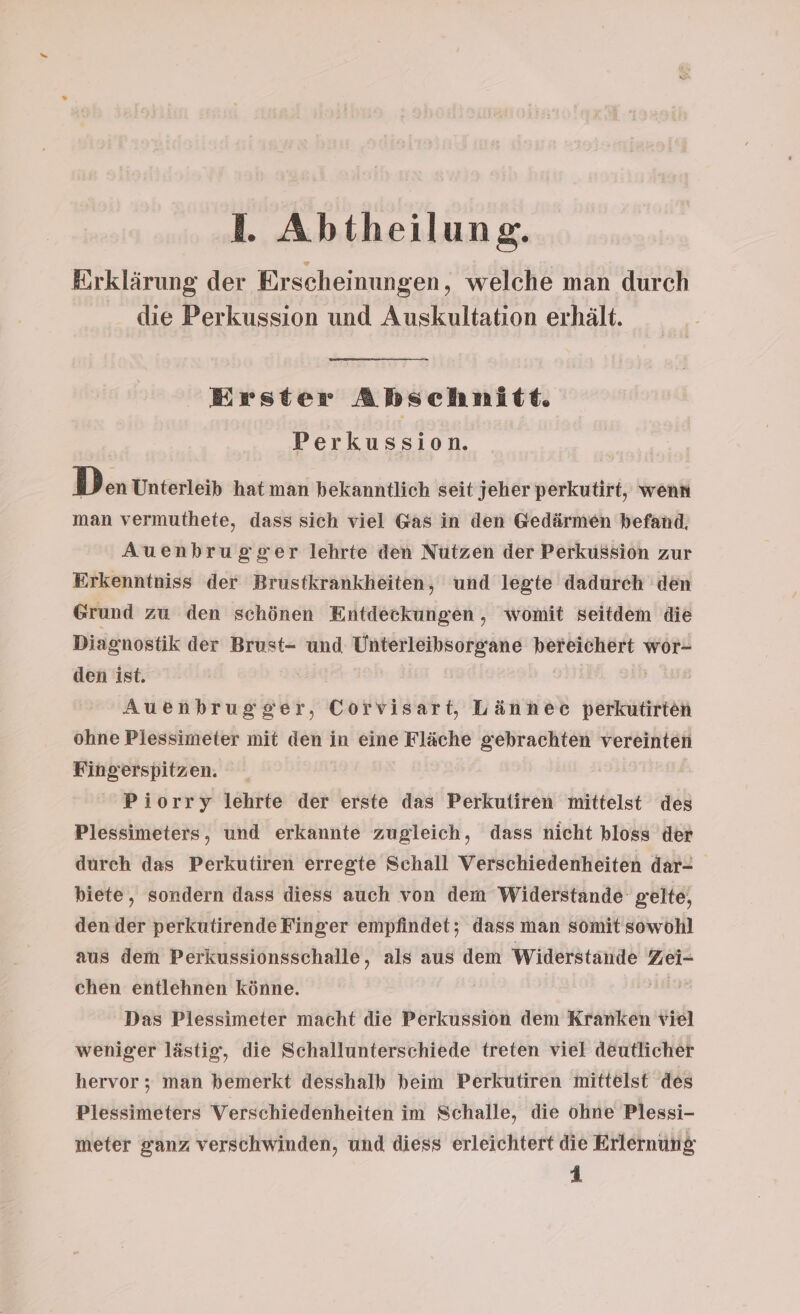 Erklärung der Erscheinungen, welche man durch die Perkussion und Auskultation erhält. Erster Abschnitt. Perkussion. Den Unterleib hat man bekanntlich seit jeher perkutirt, wenn man vermuthete, dass sich viel Gas in den Gedärmen befand. Auenbrugger lehrte den Nutzen der Perkussion zur Erkenntniss der Brustkrankheiten, und legte dadurch den Grund zu den schönen Entdeckungen, womit seitdem die Diagnostik der Brust- und Unterleibsorgane bereichert wor- den ist. | Auenbrugger, Corvisart, Lännee perkutirten ohne Plessimeter mit den in eine Fläche gebrachten vereinten Fingerspitzen. Piorry lehrte der erste das Perkutiren mittelst des Plessimeters, und erkannte zugleich, dass nicht bloss der durch das Perkutiren erregte Schall Verschiedenheiten dar- biete, sondern dass diess auch von dem Widerstande gelte, den der perkutirende Finger empfindet; dass man somit sowohl aus dem Perkussionsschalle, als aus dem Widerstände Zei- chen entlehnen könne. | | Das Plessimeter macht die Perkussion dem Kranken viel weniger lästig‘, die Schallunterschiede treten viel deutlicher hervor ; man bemerkt desshalb beim Perkutiren mittelst des Plessimeters Verschiedenheiten im Schalle, die ohne Plessi- meter ganz verschwinden, und diess erleichtert die Erlernung 1