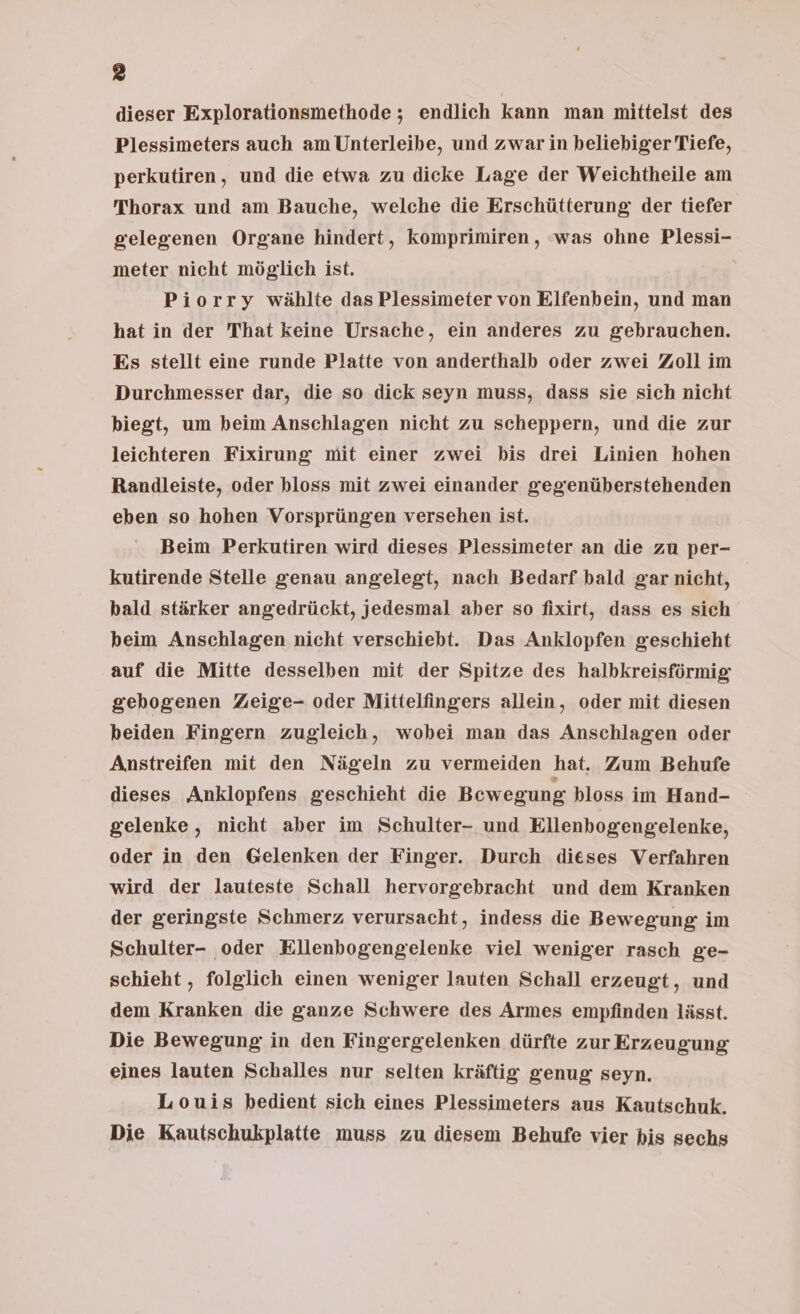 dieser Explorationsmethode; endlich kann man mittelst des Plessimeters auch am Unterleibe, und zwar in beliebiger Tiefe, perkutiren, und die etwa zu dicke Lage der Weichtheile am Thorax und am Bauche, welche die Erschütterung der tiefer gelegenen Organe hindert, komprimiren , was ohne Plessi- meter nicht möglich ist. | Piorry wählte das Plessimeter von Elfenbein, und man hat in der That keine Ursache, ein anderes zu gebrauchen. Es stellt eine runde Platte von anderthalb oder zwei Zoll im Durchmesser dar, die so dick seyn muss, dass sie sich nicht biegt, um beim Anschlagen nicht zu scheppern, und die zur leichteren Fixirung mit einer zwei bis drei Linien hohen Randleiste, oder bloss mit zwei einander gegenüberstehenden eben so hohen Vorsprüngen versehen ist. Beim Perkutiren wird dieses Plessimeter an die zu per- kutirende Stelle genau angelegt, nach Bedarf bald gar nicht, bald stärker angedrückt, jedesmal aber so fixirt, dass es sich heim Anschlagen nicht verschiebt. Das Anklopfen geschieht auf die Mitte desselben mit der Spitze des halbkreisförmig gebogenen Zeige- oder Mittelfingers allein, oder mit diesen beiden Fingern zugleich, wobei man das Anschlagen oder Anstreifen mit den Nägeln zu vermeiden hat. Zum Behufe dieses Anklopfens geschieht die Bewegung bloss im Hand- gelenke, nicht aber im Schulter- und Ellenbogengelenke, oder in den Gelenken der Finger. Durch dieses Verfahren wird der lauteste Schall hervorgebracht und dem Kranken der geringste Schmerz verursacht, indess die Bewegung im Schulter- oder Ellenbogengelenke viel weniger rasch ge- schieht , folglich einen weniger lauten Schall erzeugt, und dem Kranken die ganze Schwere des Armes empfinden lässt. Die Bewegung in den Fingergelenken dürfte zur Erzeugung eines lauten Schalles nur selten kräftig genug seyn. Louis bedient sich eines Plessimeters aus Kautschuk. Die Kautschukplatie muss zu diesem Behufe vier bis sechs