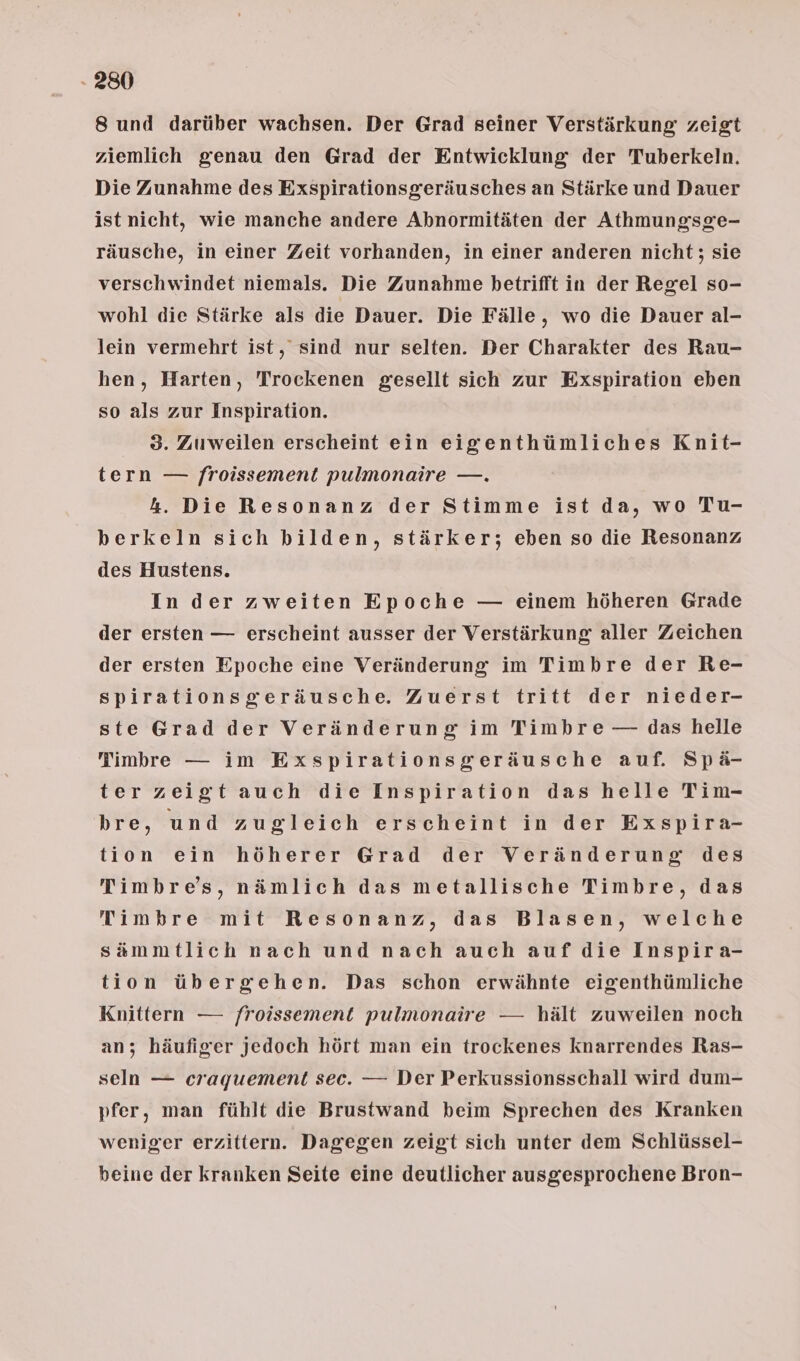 8 und darüber wachsen. Der Grad seiner Verstärkung zeigt ziemlich genau den Grad der Entwicklung der Tuberkeln. Die Zunahme des Exspirationsgeräusches an Stärke und Dauer ist nicht, wie manche andere Abnormitäten der Athmungsge- räusche, in einer Zeit vorhanden, in einer anderen nicht; sie verschwindet niemals. Die Zunahme betrifft in der Regel so- wohl die Stärke als die Dauer. Die Fälle, wo die Dauer al- lein vermehrt ist, sind nur selten. Der Charakter des Rau- hen, Harten, Trockenen gesellt sich zur Exspiration eben so als zur Inspiration. 3. Zuweilen erscheint ein eigenthümliches Knit- tern — froissement pulmonaire —. 4. Die Resonanz der Stimme ist da, wo Tu- berkeln sich bilden, stärker; eben so die Resonanz des Hustens. In der zweiten Epoche — einem höheren Grade der ersten — erscheint ausser der Verstärkung aller Zeichen der ersten Epoche eine Veränderung im Timbre der Re- spirationsgeräusche. Zuerst tritt der nieder- ste Grad der Veränderung im Timbre — das helle Timbre — im Exspirationsgeräusche auf. Spä- ter zeigt auch die Inspiration das helle Tim- bre, und zugleich erscheint in der Exspira- tion ein höherer Grad der Veränderung des Timbre’s, nämlich das metallische Timbre, das Timbre mit Resonanz, das Blasen, welche sämmtlich nach und nach auch auf die Inspira- tion übergehen. Das schon erwähnte eigenthümliche Knittern — froissement pulmonaire — hält zuweilen noch an; häufigrer jedoch hört man ein trockenes knarrendes Ras- seln — craquement sec. — Der Perkussionsschall wird dum- pfer, man fühlt die Brustwand beim Sprechen des Kranken weniger erzittern. Dagegen zeigt sich unter dem Schlüssel- beine der kranken Seite eine deutlicher ausgesprochene Bron-
