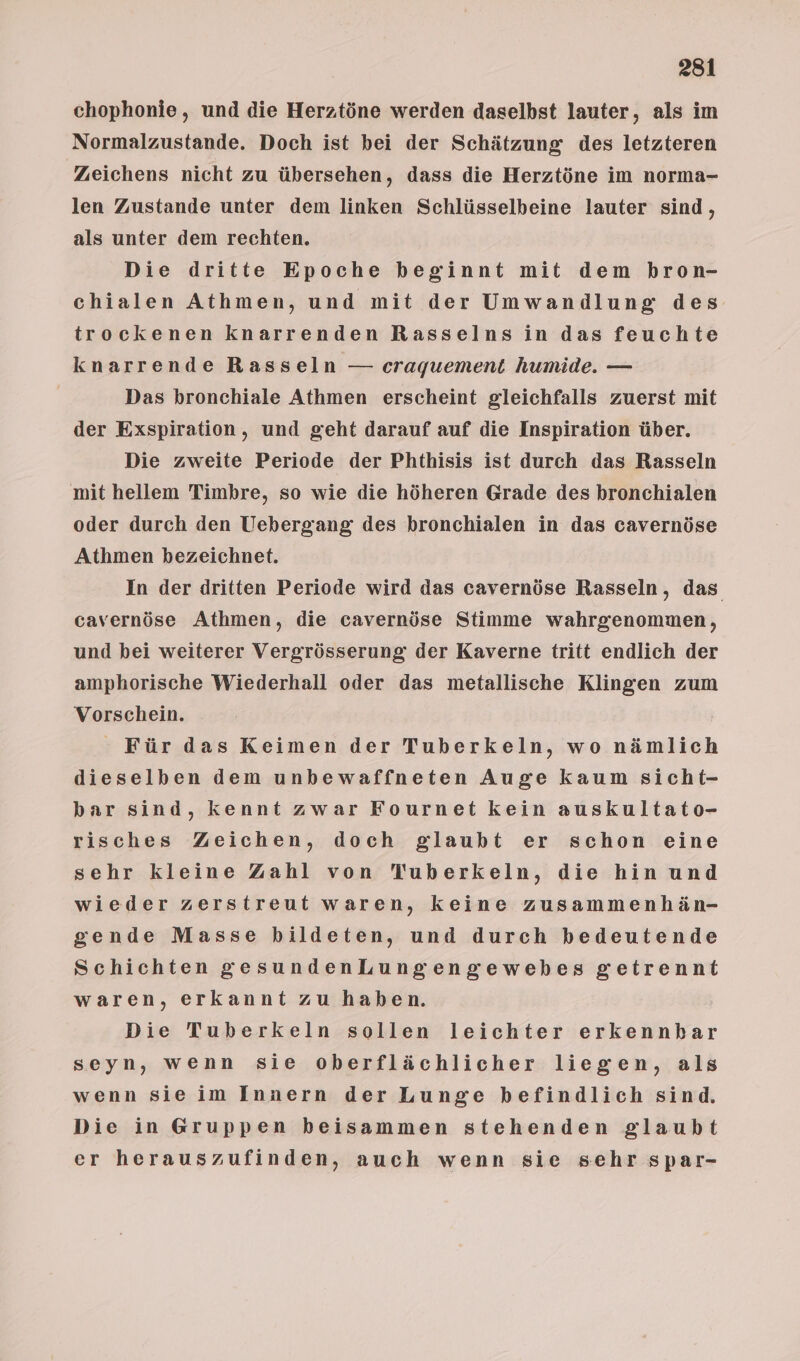 chophonie , und die Herztöne werden daselbst lauter, als im Normalzustande. Doch ist bei der Schätzung des letzteren Zeichens nicht zu übersehen, dass die Herztöne im norma- len Zustande unter dem linken Schlüsselbeine lauter sind, als unter dem rechten. Die dritte Epoche beginnt mit dem bron- chialen Athmen, und mit der Umwandlung des trockenen knarrenden Rasselnsin das feuchte knarrende Rasseln — craquement humide. — Das bronchiale Athmen erscheint gleichfalls zuerst mit der Exspiration, und geht darauf auf die Inspiration über. Die zweite Periode der Phthisis ist durch das Rasseln mit hellem Timbre, so wie die höheren Grade des bronchialen oder durch den Uebergang des bronchialen in das cavernöse Athmen bezeichnet. In der dritten Periode wird das cavernöse Rasseln, das cavernöse Athmen, die cavernöse Stimme wahrgenommen, und bei weiterer Vergrösserung der Kaverne tritt endlich der amphorische Wiederhall oder das metallische Klingen zum Vorschein. Für das Keimen der Tuberkeln, wo nämlich dieselben dem unbewaffneten Auge kaum sicht- bar sind, kennt zwar Fournet kein auskultato- risches Zeichen, doch glaubt er schon eine sehr kleine Zahl von TWuberkeln, die hin und wieder zerstreut waren, keine zusammenhän- gende Masse bildeten, und durch bedeutende Schichten gesundenLungengewebes getrennt waren, erkannt zu haben. Die Tuberkeln sollen leichter erkennbar seyn, wenn sie oberflächlicher liegen, als wenn sieim Innern der Lunge befindlich sind. Die in Gruppen beisammen stehenden glaubt er herauszufinden, auch wenn sie sehr spar-