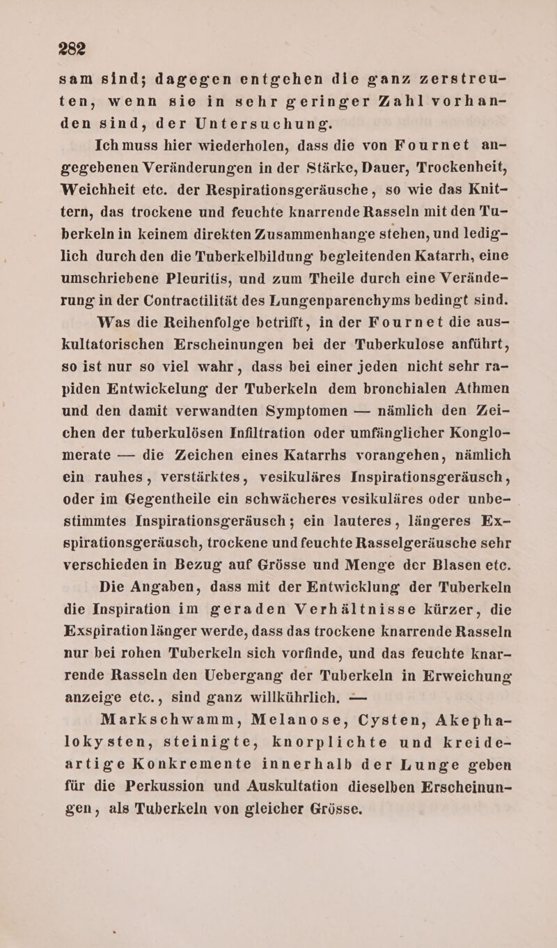 2832 sam sind; dagegen entgehen die ganz zerstreu- ten, wenn sie in sehr geringer Zahlvorhan- den sind, der Untersuchung. Ich muss hier wiederholen, dass die von Fournet an- gegebenen Veränderungen in der Stärke, Dauer, Trockenheit, Weichheit etc. der Respirationsgeräusche, so wie das Knit- tern, das trockene und feuchte knarrende Rasseln mit den Tu- berkeln in keinem direkten Zusammenhange stehen, und ledig- lich durch den die Tuberkelbildung begleitenden Katarrh, eine umschriebene Pleuritis, und zum Theile durch eine Verände- rung in der Contractilität des Lungenparenchyms bedingt sind. Was die Reihenfolge betrifft, inder Fournet die aus- kultatorischen Erscheinungen bei der Tuberkulose anführt, so ist nur so viel wahr, dass bei einer jeden nicht sehr ra- piden Entwickelung der Tuberkeln dem bronchialen Athmen und den damit verwandten Symptomen — nämlich den Zei- chen der tuberkulösen Infiltration oder umfänglicher Konglo- merate — die Zeichen eines Katarrhs vorangehen, nämlich ein rauhes, verstärktes, vesikuläres Inspirationsgeräusch,, oder im Gegentheile ein schwächeres vesikuläres oder unbe-_ stimmtes Inspirationsgeräusch; ein lauteres, längeres Ex- spirationsgeräusch, trockene und feuchte Rasselgeräusche sehr verschieden in Bezug auf Grösse und Menge der Blasen etc. Die Angaben, dass mit der Entwicklung der Tuberkeln die Inspiration im geraden Verhältnisse kürzer, die Exspirationlänger werde, dass das trockene knarrende Rasseln nur bei rohen Tuberkeln sich vorfinde, und das feuchte knar- rende Rasseln den Uebergang der Tuberkeln in Erweichung anzeige etc., sind ganz willkührlich., — Markschwamm, Melanose, Cysten, Akepha- lokysten, steinigte, knorplichte und kreide- artige Konkremente innerhalb der Lunge geben für die Perkussion und Auskultation dieselben Erscheinun- gen, als Tuberkeln von gleicher Grösse.