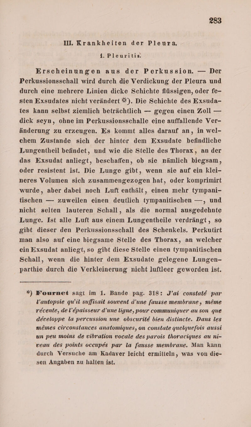 III. Krankheiten der Pleura. 4. Pleuritis Erscheinungen aus der Perkussion. — Der Perkussionsschall wird durch die Verdickung der Pleura und durch eine mehrere Linien dicke Schichte flüssigen, oder fe- sten Exsudates nicht verändert *). Die Schichte des Exsuda- tes kann selbst ziemlich beträchtlich — gegen einen Zoll — dick seyn, ohne im Perkussionsschalle eine auffallende Ver- änderung zu erzeugen. Es kommt alles darauf an, in wel- chem Zustande sich der hinter dem Exsudate befindliche Lungentheil befindet, und wie die Stelle des Thorax, an der das Exsudat anliegt, beschaffen, ob sie nämlich biegsam, oder resistent ist. Die Lunge gibt, wenn sie auf ein klei- neres Volumen sich zusammengezogen hat, oder komprimirt wurde, aber dabei noch Luft enthält, einen mehr tympani- tischen — zuweilen einen deutlich tympanitischen —, und nicht selten lauteren Schall, als die normal ausgedehnte Lunge. Ist alle Luft aus einem Lungentheile verdrängt, so gibt dieser den Perkussionsschall des Schenkels. Perkutirt man also auf eine biegsame Stelle des Thorax, an welcher ein Exsudat anliegt, so gibt diese Stelle einen tympanitischen Schall, wenn die hinter dem Exsudate gelegene Lungen- parthie durch die Verkleinerung nicht luftleer geworden ist. *) F'ournet sagt im 1. Bande pag. 318: J’ai constald par l’autopsie qu’il suffisait souvent d’une fausse membrane, meme recente, del’Epaisseur d’une ligne, pour communiguer au son que developpe la percussion une obscuritd bien dislincte. Dans les me&amp;mes circonslances anatomiques, on constate queiquefois aussi un peu moins de vibration vocale des parois thoraciques au ni- veau des points occupes par la fausse membrane. Man kann durch Versuche am Kadaver leicht ermitteln, was von die- sen Angaben zu halten ist.