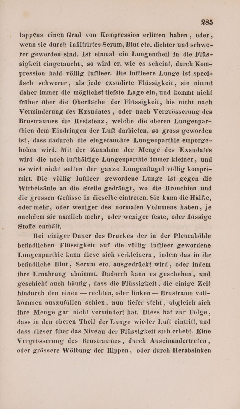 lappens einen Grad von Kompression erlitten haben, oder, wenn sie durch infiltrirtes Serum, Blut etc. dichter und schwe- rer geworden sind. Ist einmal ein Lungentheil in die Flüs- sigkeit eingetaucht, so wird er, wie es scheint, durch Kom- pression bald völlig luftleer. Die luftleere Lunge ist speci- fisch schwerer, als jede exsudirte Flüssigkeit, sie nimmt daher immer die möglichst tiefste Lage ein, und kommt nicht früher über die Oberfläche der Flüssigkeit, his nicht nach Verminderung des Exsudates, oder nach Vergrösserung des Brustraumes die Resistenz, welche die oberen Lungenpar- thien dem Eindringen der Luft darbieten, so gross geworden ist, dass dadurch die eingetauchte Lungenparthie emporge- hoben wird. Mit der Zunahme der Menge des Exsudates wird die noch lufthältige Lungenparthie immer kleiner, und es wird nicht selten der ganze Lungenflügel völlig kompri- mirt. Die völlig luftleer gewordene Lunge ist gegen die Wirbelsäule an die Stelle gedrängt, wo die Bronchien und die grossen Gefässe in dieselbe eintreten. Sie kann die Hälf:e, oder mehr, oder weniger des normalen Volumens haben, je nachdem sie nämlich mehr, oder weniger feste, oder flüssige Stoffe enthält. | Bei einiger Dauer des Druckes der in der Pleurahöhle befindlichen Flüssigkeit auf die völlig luftleer gewordene Lungenparthie kann diese sich verkleinern, indem das in ihr befindliche Blut, Serum etc. ausgedrückt wird, oder indem ihre Ernährung abnimmt. Dadurch kann es geschehen, und geschieht auch häufig, dass die Flüssigkeit, die einige Zeit hindurch den einen — rechten, oder linken — Brustraum voll- kommen auszufüllen schien, nun tiefer steht, obgleich sich ihre Menge gar nicht vermindert hat. Diess hat zur Folge, dass in den oberen Theil der Lunge wieder Luft eintritt, und dass dieser über das Niveau der Flüssigkeit sich erhebt. Eine Vergrösserung des Brustraumes, durch Auseinandertreten, oder grössere Wölbung der Rippen, oder durch Herabsinken