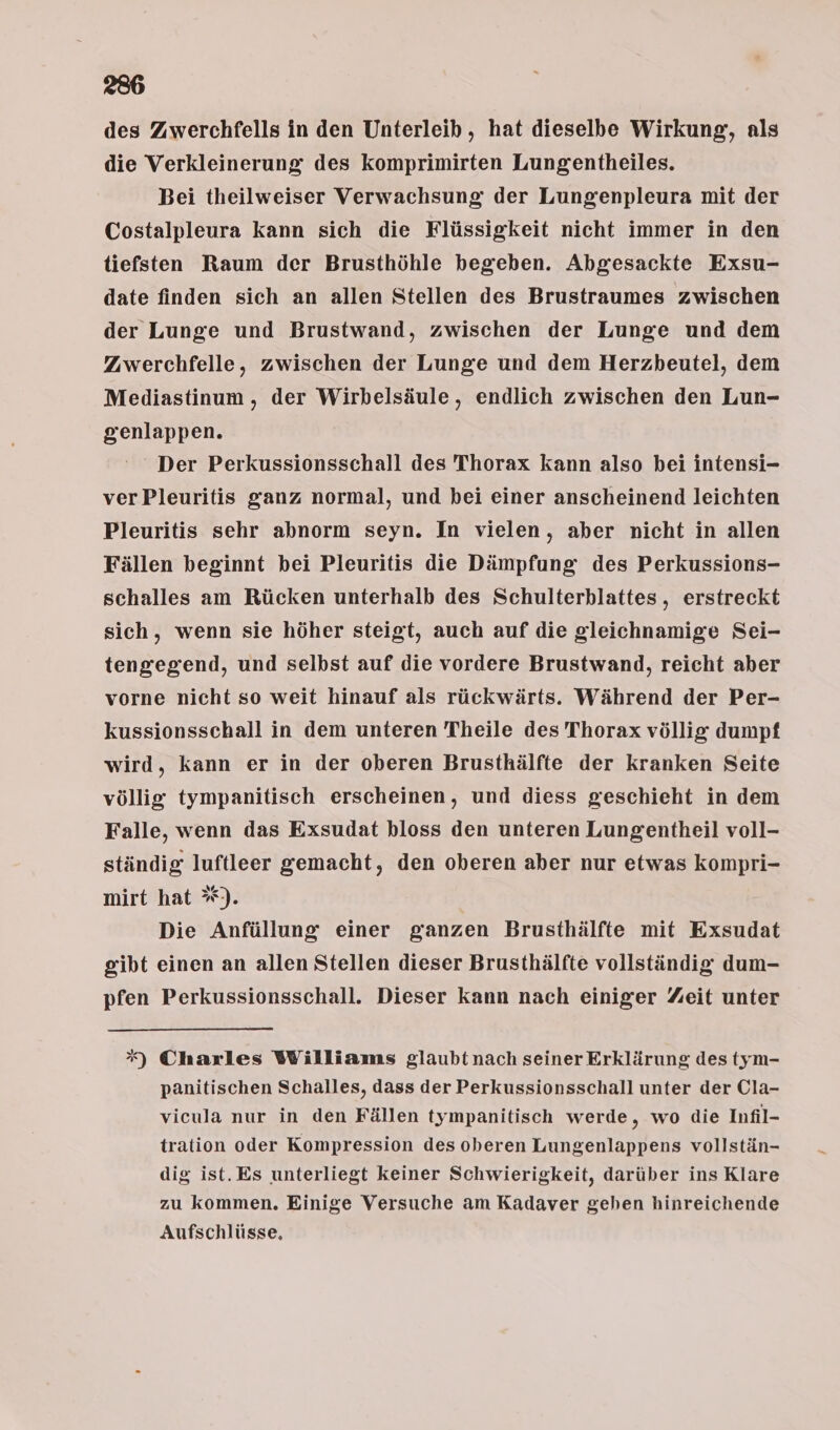 des Zwerchfells in den Unterleib , hat dieselbe Wirkung, als die Verkleinerung des komprimirten Lungentheiles. Bei theilweiser Verwachsung: der Lungenpleura mit der Costalpleura kann sich die Flüssigkeit nicht immer in den tiefsten Raum der Brusthöhle begeben. Abgesackte Exsu- date finden sich an allen Stellen des Brustraumes zwischen der Lunge und Brustwand, zwischen der Lunge und dem Zwerchfelle, zwischen der Lunge und dem Herzbeutel, dem Mediastinum, der Wirbelsäule, endlich zwischen den Lun- genlappen. Der Perkussionsschall des Thorax kann also bei intensi- ver Pleuritis ganz normal, und bei einer anscheinend leichten Pleuritis sehr abnorm seyn. In vielen, aber nicht in allen Fällen beginnt bei Pleuritis die Dämpfung des Perkussions- schalles am Rücken unterhalb des Schulterblattes, erstreckt sich, wenn sie höher steigt, auch auf die gleichnamige Sei- tengegend, und selbst auf die vordere Brustwand, reicht aber vorne nicht so weit hinauf als rückwärts. Während der Per- kussionsschall in dem unteren Theile des Thorax völlig dumpf wird, kann er in der oberen Brusthälfte der kranken Seite völlig tympanitisch erscheinen, und diess geschieht in dem Falle, wenn das Exsudat bloss den unteren Lungentheil voll- ständig luftleer gemacht, den oberen aber nur etwas kompri- mirt hat %*). Die Anfüllung einer ganzen Brusthälfte mit Exsudat gibt einen an allen Stellen dieser Brusthälfte vollständig dum- pfen Perkussionsschall. Dieser kann nach einiger Zeit unter *) Charles Williams glaubt nach seiner Erklärung des tym- panitischen Schalles, dass der Perkussionsschall unter der Cla- vicula nur in den Fällen tympanitisch werde, wo die Infil- tration oder Kompression des oberen Lungenlappens vollstän- dig ist. Es unterliegt keiner Schwierigkeit, darüber ins Klare zu kommen. Einige Versuche am Kadaver geben hinreichende Aufschlüsse,