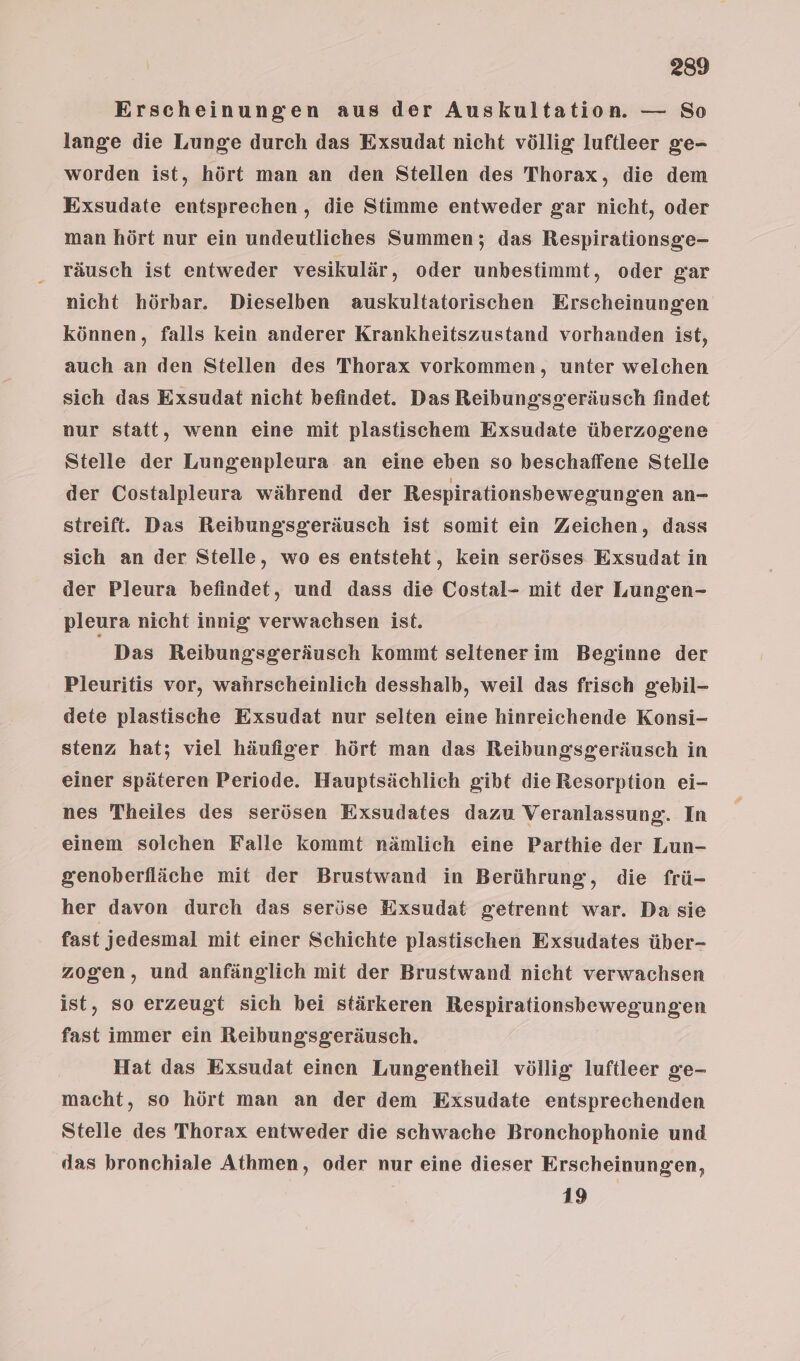Erscheinungen aus der Auskultation. — So lange die Lunge durch das Exsudat nicht völlig luftleer ge- worden ist, hört man an den Stellen des Thorax, die dem Exsudate entsprechen, die Stimme entweder gar nicht, oder man hört nur ein undeutliches Summen; das Respirationsge- räusch ist entweder vesikulär, oder unbestimmt, oder gar nicht hörbar. Dieselben auskultatorischen Erscheinungen können, falls kein anderer Krankheitszustand vorhanden ist, auch an den Stellen des Thorax vorkommen, unter welchen sich das Exsudat nicht befindet. Das Reibungsgeräusch findet nur statt, wenn eine mit plastiischem Exsudate überzogene Stelle der Lungenpleura an eine eben so heschaffene Stelle der Costalpleura während der Respirationsbewegungen an- streift. Das Reibungsgeräusch ist somit ein Zeichen, dass sich an der Stelle, wo es entsteht, kein seröses Exsudat in der Pleura befindet, und dass die Costal- mit der Lungen- pleura nicht innig verwachsen ist. Das Reibungsgeräusch kommt seltenerim Beginne der Pleuritis vor, wahrscheinlich desshalb, weil das frisch gebil- dete plastische Exsudat nur selten eine hinreichende Konsi- stenz hat; viel häufiger hört man das Reibungsgeräusch in einer späteren Periode. Hauptsächlich gibt die Resorption ei- nes Theiles des serösen Exsudates dazu Veranlassung. In einem solchen Falle kommt nämlich eine Parthie der Lun- genoberfläche mit der Brustwand in Berührung, die frü- her davon durch das seröse Exsudat getrennt war. Da sie fast jedesmal mit einer Schichte plastischen Exsudates über- zogen, und anfänglich mit der Brustwand nicht verwachsen ist, so erzeugt sich bei stärkeren Respirationsbewegungen fast immer ein Reibungsgeräusch. Hat das Exsudat einen Lungentheil völlig luftleer ge- macht, so hört man an der dem Exsudate entsprechenden Stelle des Thorax entweder die schwache Bronchophonie und das bronchiale Athmen, oder nur eine dieser Erscheinungen, 19