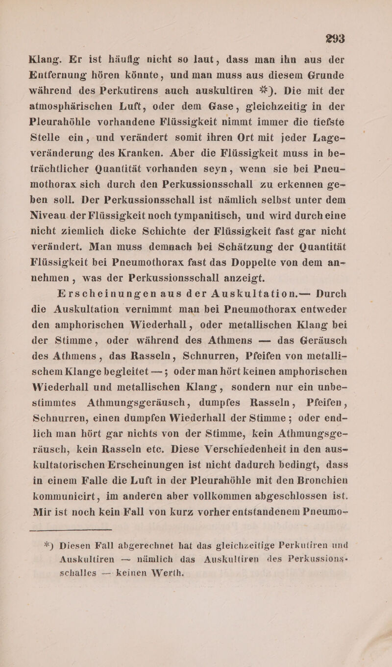 Klang. Er ist häufig nicht so laut, dass man ihn aus der Entfernung hören könnte, und man muss aus diesem Grunde während des Perkutirens auch auskultiren *). Die mit der atmosphärischen Luft, oder dem Gase, gleichzeitig in der Pleurahöhle vorhandene Flüssigkeit nimmt immer die tiefste Stelle ein, und verändert somit ihren Ort mit jeder Lage- veränderung des Kranken. Aber die Flüssigkeit muss in be- trächtlicher Quantität vorhanden seyn, wenn sie bei Pneu- mothorax sich durch den Perkussionsschall zu erkennen ge- ben soll. Der Perkussionsschall ist nämlich selbst unter dem Niveau.der Flüssigkeit noch tympanitisch, und wird durch eine nicht ziemlich dicke Schichte der Flüssigkeit fast gar nicht verändert. Man muss demaach bei Schätzung der Quantität Flüssigkeit bei Pneumothorax fast das Doppelte von dem an- nehmen , was der Perkussionsschall anzeigt. Erscheinungen aus der Auskultation.— Durch die Auskultation vernimmt man bei Pneumothorax entweder den amphorischen Wiederhall, oder metallischen Klang bei der Stimme, oder während des Athmens — das Geräusch des Athmens, das Rasseln, Schnurren, Pfeifen von metalli- schem Klange begleitet —; oder man hört keinen amphorischen Wiederhall und metallischen Klang, sondern nur ein unbe- stimmtes Athmungsgeräusch, dumpfes Rasseln, Pfeifen, Schnurren, einen dumpfen Wiederhall der Stimme ; oder end- lich man hört gar nichts von der Stimme, kein Athmungsge- räusch, kein Rasseln etc. Diese Verschiedenheit in den aus- kultatorischen Erscheinungen ist nicht dadurch bedingt, dass in einem Falle die Luft in der Pleurahöhle mit den Bronchien kommunicirt, im anderen aber vollkommen abgeschlossen ist. Mir ist noch kein Fall von kurz vorher entstandenem Pneumo- *) Diesen Fall abgerechnet hat das gleichzeitige Perkutiren und Auskultiren — nämlich das Auskultiren des Perkussions- schalles — keinen Werth.