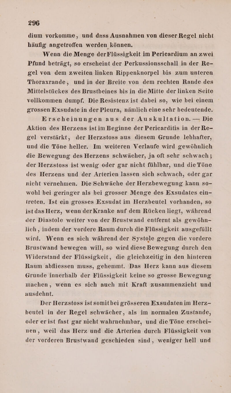 dium vorkomme, und dass Ausnahmen von dieser Regel nicht häufig angetroffen werden können. Wenn die Menge derFlüssigkeit im Perieardium an zwei Pfund beträgt, so erscheint der Perkussionsschall in der Re- gel von dem zweiten linken Rippenknorpel bis zum unteren Thoraxrande, undin der Breite von dem rechten Rande des Mittelstückes des Brustbeines bis in die Mitte der linken Seite vollkommen dumpf. Die Resistenz ist dabei so, wie bei einem grossen Exsudate in der Pleura, nämlich eine sehr bedeutende. Erscheinungen aus der Auskultation. — Die Aktion des Herzens istim Beginne der Pericarditis in der Re- gel verstärkt, der Herzstoss aus diesem Grunde lebhafter, und die Töne heller. Im weiteren Verlaufe wird gewöhnlich die Bewegung des Herzens schwächer, ja oft sehr schwach; der Herzstoss ist wenig oder gar nicht fühlbar, und die Töne des Herzens und der Arterien lassen sich schwach, oder gar nicht vernehmen. Die Schwäche der Herzbewegung kann so- wohl bei geringer als bei grosser Menge des Exsudates ein- treten. Ist ein grosses Exsudat im Herzbeutel vorhanden, so istdas Herz, wenn derKranke auf dem Rücken liegt, während der Diastole weiter von der Brustwand entfernt als gewöhn- lich, indem der vordere Raum durch die Flüssigkeit ausgefüllt wird. Wenn es sich während der Systole gegen die vordere Brustwand bewegen will, so wird diese Bewegung durch den Widerstand der Flüssigkeit, die gleichzeitig in den hinteren Raum abfliessen muss, gehemmt. Das Herz kann aus diesem Grunde innerhalb der Flüssigkeit Keine so grosse Bewegung machen, wenn es sich auch mit Kraft zusammenzieht und ausdehnt. Der Herzstoss ist somitbei grösseren Exsudaten im Herz- beutel in der Regel schwächer, als im normalen Zustande, oder erist fast gar nicht wahrnehmbar, und die Töne erschei- nen, weil das Herz und die Arterien durch Flüssigkeit von der vorderen Brustwand geschieden sind, weniger hell und