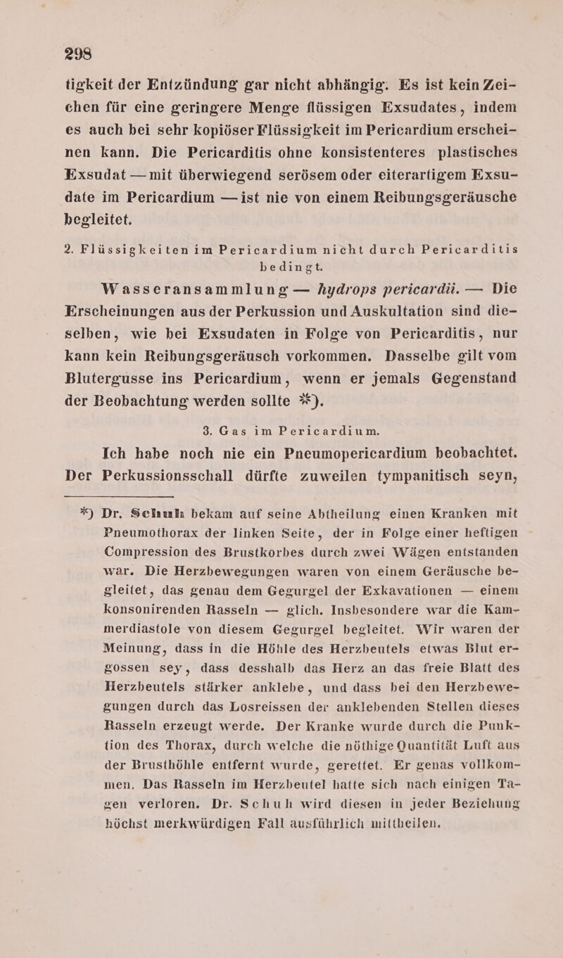 238 tigkeit der Entzündung gar nicht abhängig. Es ist kein Zei- chen für eine geringere Menge flüssigen Exsudates, indem es auch bei sehr kopiöser Flüssigkeit im Pericardium erschei- nen kann. Die Pericarditis ohne konsistenteres plastisches Exsudat — mit überwiegend serösem oder eiterartigem Exsu- date im Pericardium — ist nie von einem Reibungsgeräusche begleitet. 2. Flüssigkeiten im Pericardium nicht durch Pericarditis bedingt. Wasseransammlung — hydrops pericardü. — Die Erscheinungen aus der Perkussion und Auskultation sind die- selben, wie bei Exsudaten in Folge von Pericarditis, nur kann kein Reibungsgeräusch vorkommen. Dasselbe gilt vom Blutergusse ins Pericardium, wenn er jemals Gegenstand der Beobachtung werden sollte *). 3. Gas im Pericardium. Ich habe noch nie ein Pneumopericardium beobachtet. Der Perkussionsschall dürfte zuweilen tympanitisch seyn, *) Dr. Sciaufr bekam auf seine Abtheilung einen Kranken mit Pneumothorax der linken Seite, der in Folge einer heftigen Compression des Brustkorbes durch zwei Wägen entstanden war. Die Herzbewegungen waren von einem Geräusche be- gleitet, das genau dem Gegurgel der Exkavationen — einem konsonirenden Rasseln — glich. Insbesondere war die Kam- merdiastole von diesem Gegurgel begleitet. Wir waren der Meinung, dass in die Höhle des Herzbeutels etwas Blut er- gossen sey, dass desshalb das Herz an das freie Blatt des Herzbeutels stärker anklebe, und dass bei den Herzbewe- gungen durch das Losreissen der anklebenden Stellen dieses Rasseln erzeugt werde. Der Kranke wurde durch die Punk- tion des Thorax, durch welche die nöthige Quantität Luft aus der Brusthöhle entfernt wurde, gerettet. Er genas vollkom- men, Das Rasseln im Herzbeutel hatte sich nach einigen Ta- gen verloren. Dr. Schuh wird diesen in jeder Beziehung höchst merkwürdigen Fall ausführlich mittheilen.