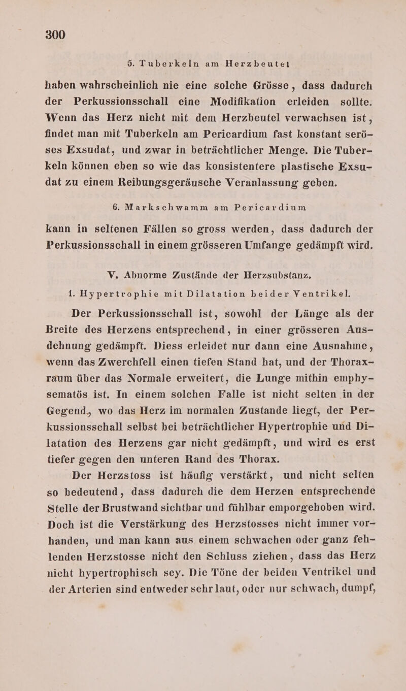 d. Tuberkeln am Herzbeuteı haben wahrscheinlich nie eine solche Grösse, dass dadurch der Perkussionsschall eine Modifikation erleiden sollte. Wenn das Herz nicht mit dem Herzbeutel verwachsen ist, findet man mit Tuberkeln am Pericardium fast konstant serö- ses Exsudat, und zwar in beträchtlicher Menge. Die Tuber- keln können eben so wie das konsistentere plastische Exsu- dat zu einem Reibungsgeräusche Veranlassung geben. 6. Markschwamm am Pericardium kann in seltenen Fällen so gross werden, dass dadurch der Perkussionsschall in einem grösseren Umfange gedämpft wird. V, Abnorme Zustände der Herzsubstanz. 1. Hypertrophie mit Dilatation beider Ventrikel. Der Perkussionsschall ist, sowohl der Länge als der Breite des Herzens entsprechend, in einer grösseren Aus- dehnung gedämpft. Diess erleidet nur dann eine Ausnahme, wenn das Zwerchfell einen tiefen Stand hat, und der Thorax- raum über das Normale erweitert, die Lunge mithin emphy- sematös ist. In einem solchen Falle ist nicht selten in der Gegend, wo das Herz im normalen Zustande liegt, der Per- kussionsschall selbst bei beträchtlicher Hypertrophie und Di- latation des Herzens gar nicht gedämpft, und wird es erst tiefer gegen den unteren Rand des Thorax. Der Herzstoss ist häufig verstärkt, und nicht selten so bedeutend, dass dadurch die dem Herzen entsprechende Stelle der Brustwand sichtbar und fühlbar emporgehoben wird. Doch ist die Verstärkung des Herzstosses nicht immer vor- handen, und man kann aus einem schwachen oder ganz feh- lenden Herzstosse nicht den Schluss ziehen, dass das Herz nicht hypertrophisch sey. Die Töne der beiden Ventrikel und der Arterien sind entweder sehr laut, oder nur schwach, dumpf,