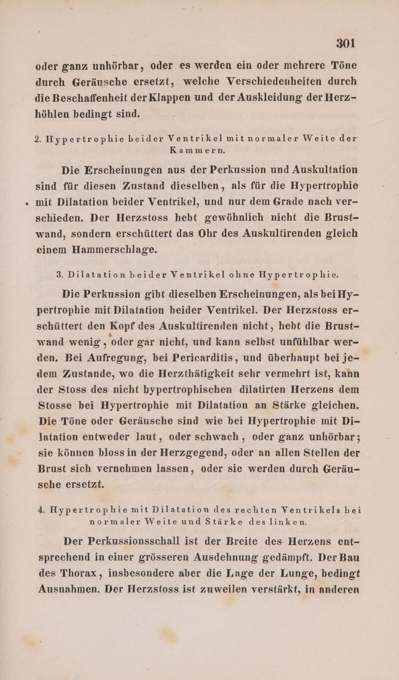 oder ganz unhörbar, oder es werden ein oder mehrere Töne durch Geräusche ersetzt, welche Verschiedenheiten durch die Beschaffenheit derKlappen und der Auskleidung der Herz- höhlen bedingt sind. 2. Hypertrophie beider Ventrikelmitnormaler Weite der Kammern Die Erscheinungen aus der Perkussion und Auskultation sind für diesen Zustand dieselben, als für die Hypertrophie mit Dilatation beider Ventrikel, und nur dem Grade nach ver- schieden. Der Herzstoss hebt gewöhnlich nicht die Brust- wand, sondern erschüttert das Ohr des Auskultirenden gleich 8. Dilatation beider Ventrikel ohne Hypertrophie. Die Perkussion gibt dieselben Erscheinungen, als beiHy- pertrophie mit Dilatation beider Ventrikel. Der Herzstoss er- schüttert den Kopf des Auskultirenden nicht, hebt die Brust- wand wenig, oder gar nicht, und kann selbst unfühlbar wer- den. Bei Aufregung, bei Pericarditis, und überhaupt bei je- dem Zustande, wo die Herzthätigkeit sehr vermehrt ist, kann der Stoss des nicht bypertrophischen dilatirten Herzens dem Stosse bei Hypertrophie mit Dilatation an Stärke gleichen. Die Töne oder Geräusche sind wie bei Hypertrophie mit Di- latation entweder laut, oder schwach , oder ganz unhörbar; sie können klossin der Herzgegend, oder an allen Stellen der Brust sich vernehmen lassen, oder sie werden durch Geräu- sche ersetzt. 4. Hypertrophie mit Dilatation des rechten Ventrikels bei normaler Weite und Stärke des linken. Der Perkussionsschall ist der Breite des Herzens ent- sprechend in einer grösseren Ausdehnung: gedämpft. Der Bau des Thorax , insbesondere aber die Lage der Lunge, bedingt Ausnahmen. Der Herzstoss ist zuweilen verstärkt, in anderen