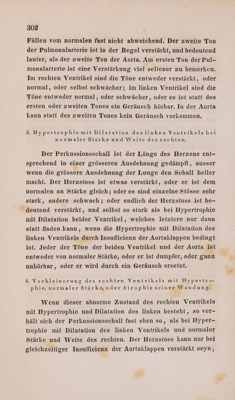 Fällen vom normalen fast nicht abweichend. Der zweite Ton der Pulmonalarterie ist in der Regel verstärkt, und bedeutend lauter, als der zweite Ton der Aorta. Am ersten Ton der Pul- monalarterie ist eine Verstärkung viel seltener zu bemerken. Im rechten Ventrikel sind die Töne entweder verstärkt, oder normal, oder selbst schwächer; im linken Ventrikel sind die Töne entweder normal, oder schwächer, oder es ist statt des ersten oder zweiten Tones ein Geräusch hörbar. In der Aorta kann statt des zweiten Tones kein Geräusch vorkommen. 5. Hypertrophie mit Dilatation des linken Ventrikels bei normaler Stärke und Weite des rechten. Der Perkussionsschall ist der Länge des Herzens ent- sprechend in einer grösseren Ausdehnung gedämpft, ausser wenn die grössere Ausdehnung der Lunge den Schall heller macht. Der Herzstoss ist etwas verstärkt, oder er ist dem normalen an Stärke gleich; oder es sind einzelne Stösse sehr stark, andere schwach; oder endlich der Herzstoss ist be- deutend verstärkt, und selbst so stark als bei Hypertrophie mit Dilatation beider Ventrikel, welches letztere nur dann statt finden kann, wenn die Hypertrophie mit Dilatation des linken Ventrikels durch Insuflicienz der Aortaklappen bedingt ist. Jeder der Töne der beiden Ventrikel und der Aorta ist entweder von normaler Stärke, oder er ist dumpfer, oder ganz unhörbar , oder er wird durch ein Geräusch ersetzt. 6. Verkleinerung des rechten Ventrikels mit Hypertro- phie, normaler Stärke, oder Atrophie seiner Wandung. Wenn dieser abnorme Zustand des rechten Ventrikels mit Hypertrophie und Dilatation des linken besteht, so ver- hält sich der Perkussionsschall fast eben so, als bei Hyper- trophie mit Dilatation des linken Ventrikels und normaler Stärke und Weite des rechten. Der Herzstoss kann nur bei gleichzeitiger Insuflicienz der Aortaklappen verstärkt seyn,