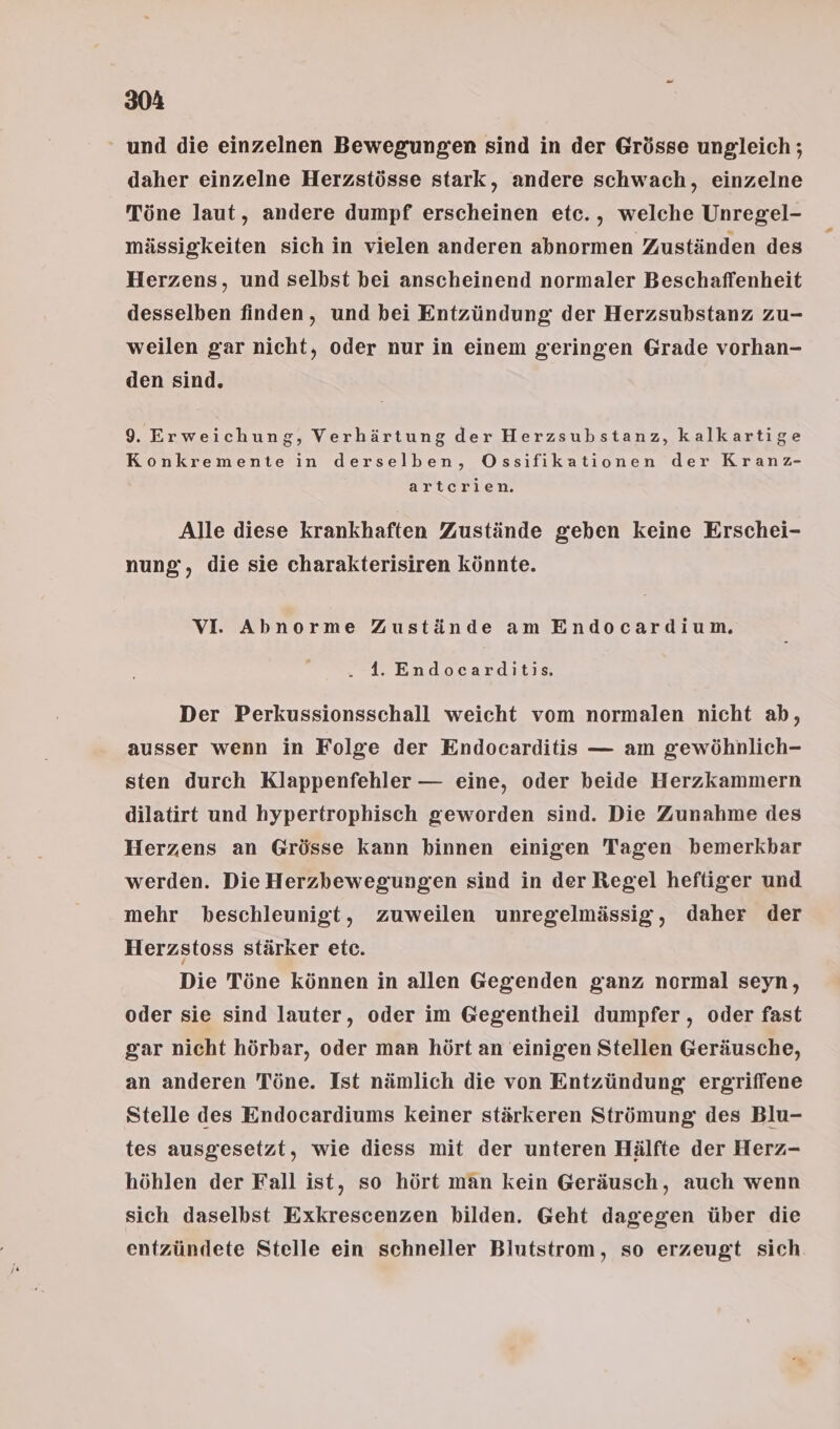 ‘ und die einzelnen Bewegungen sind in der Grösse ungleich ; daher einzelne Herzstösse stark, andere schwach, einzelne Töne laut, andere dumpf erscheinen etc., welche Unregel- mässigkeiten sich in vielen anderen abnormen Zuständen des Herzens, und selbst bei anscheinend normaler Beschaffenheit desselben finden, und bei Entzündung: der Herzsubstanz zu- weilen gar nicht, oder nur in einem geringen Grade vorhan- den sind. 9. Erweichung, Verhärtung der Herzsubstanz, kalkartige Konkremente in derselben, OÖOssifikationen der Kranz- artcrien. Alle diese krankhaften Zustände geben keine Erschei- nung, die sie charakterisiren könnte. VI. Abnorme Zustände am Endocardium. . 41. Endocarditis. Der Perkussionsschall weicht vom normalen nicht ab, ausser wenn in Folge der Endocarditis — am gewöhnlich- sten durch Klappenfehler — eine, oder beide Herzkammern dilatirt und hypertrophisch geworden sind. Die Zunahme des Herzens an Grösse kann kinnen einigen Tagen bemerkbar werden. Die Herzbewegungen sind in der Regel heftiger und mehr beschleunigt, zuweilen unregelmässig, daher der Herzstoss stärker etc. Die Töne können in allen Gegenden ganz normal seyn, oder sie sind lauter, oder im Gegentheil dumpfer , oder fast gar nicht hörbar, oder man hört an einigen Stellen Geräusche, an anderen Töne. Ist nämlich die von Entzündung ergriffene Stelle des Endocardiums keiner stärkeren Strömung des Blu- tes ausgesetzt, wie diess mit der unteren Hälfte der Herz- höhlen der Fall ist, so hört man kein Geräusch, auch wenn sich daselbst Exkrescenzen bilden. Geht dagegen über die entzündete Stelle ein schneller Blutstrom, so erzeugt sich