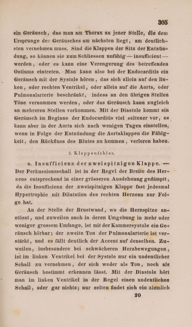 ein Geräusch, das man am Thorax an jener Stelle, die dem Ursprunge des Geräusches am nächsten liegt, am deutlich- sten vernehmen muss. Sind die Klappen der Sitz der Entzün=- dung, so können sie zum Schliessen unfähig — insufficient — werden , oder es kann eine Verengerung: des betreffenden Ostiums eintreten. Man kann also bei der Endocarditis ein Geräusch mit der Systole hören, das sich allein auf den lin- ken, oder rechten Ventrikel, oder allein auf die Aorta, oder Pulmonalarterie beschränkt, indess an den übrigen Stellen Töne vernommen werden, oder das Geräusch kann zugleich an mehreren Stellen vorkommen. Mit der Diastole kommt ein Geräusch im Beginne der Endocarditis viel seltener vor, es kann aber in der Aorta sich nach wenigen Tagen einstellen, wenn in Folge der Entzündung: die Aortaklappen die Fähig- keit, den Rückfluss des Blutes zu hemmen, verloren haben. 2. Klappenfehler. a. Insufficienz der zweispitzigen Klappe — Der Perkussionsschall ist in der Regel der Breite des Her- zens entsprechend in einer grösseren Ausdehnung gedämpft, da die Insuflicienz der 2zweispitzigen Klappe fast jedesmal Hypertrophie mit Dilatation des rechten Herzens zur Fol- ge hat. An der Stelle der Brustwand, wo die Herzspitze an- stösst, und zuweilen auch in deren Umgebung: in mehr oder weniger grossem Umfange, ist mit der Kammersystole ein Ge- räusch hörbar; der zweite Ton der Pulmonalarterie ist ver- stärkt, und es fällt deutlich der Accent auf denselben. Zu- . weilen, insbesondere bei schwächeren Herzbewegungen , ist im linken Ventrikel bei der Systole nur ein undeutlicher Schall zu vernehmen, der sich weder als Ton, noch als Geräusch bestimmt erkennen lässt. Mit der Diastole hört man im linken Ventrikel in der Regel einen undeutliehen Schall, oder gar nichts; nur selten findet sich ein ziemlich 20